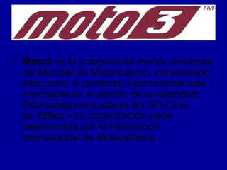 • Moto3 es la categoría de menor cilindrada 
del Mundial de Motociclismo, considerado 
éste como el certamen internacional más 
importante en el ámbito de la velocidad. 
Esta categoría sustituye en 2012 a la 
de 125cc y su organización viene 
determinada por la Federación 
Internacional de Motociclismo. 
 