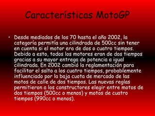 Características MotoGP 
• Desde mediados de los 70 hasta el año 2002, la 
categoría permitía una cilindrada de 500cc sin tener 
en cuenta si el motor era de dos o cuatro tiempos. 
Debido a esto, todos los motores eran de dos tiempos 
gracias a su mayor entrega de potencia a igual 
cilindrada. En 2002 cambió la reglamentación para 
facilitar el salto a los cuatro tiempos, probablemente 
influenciado por la baja cuota de mercado de las 
motos de calle de dos tiempos. Las nuevas reglas 
permitieron a los constructores elegir entre motos de 
dos tiempos (500cc o menos) y motos de cuatro 
tiempos (990cc o menos). 
 