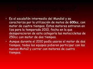 Características Moto2 
• Es el escalafón intermedio del Mundial y se 
caracteriza por la utilización de motos de 600cc, con 
motor de cuatro tiempos. Estos motores entraron en 
liza para la temporada 2010, fecha en la que 
desaparecieron de esta categoría las motocicletas de 
250cc con motor de dos tiempos. 
• Aunque durante el 2010 podía usarse el motor de dos 
tiempos, todos los equipos pidieron participar con las 
nuevas Moto2 y correr con motores de cuatro 
tiempos. 
 