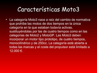 Características Moto3 
• La categoría Moto3 nace a raíz del cambio de normativa 
que prohíbe las motos de dos tiempos en la única 
categoría en la que estaban todavía activas, 
sustituyéndolas por las de cuatro tiempos como en las 
categorías de Moto2 y MotoGP. Las Moto3 deben 
incorporar un motor tipo prototipo, de cuatro tiempos, 
monocilíndrico y de 250cc. La categoría está abierta a 
todas las marcas y el coste del propulsor está limitado a 
12.000 €. 
 