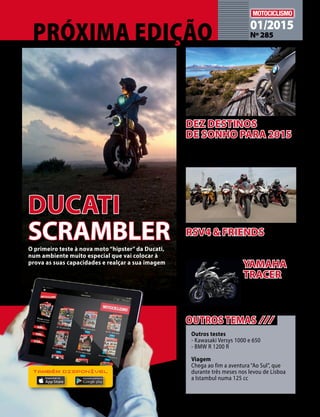 01/2015 
Nº 285 
O primeiro teste à nova moto “hipster” da Ducati, 
num ambiente muito especial que vai colocar à 
prova as suas capacidades e realçar a sua imagem 
Este ano, avance para a viagem que tem 
estado a adiar: eis dez propostas para 
andar de moto nos cinco continentes 
Outros testes 
- Kawasaki Versys 1000 e 650 
- BMW R 1200 R 
Viagem 
Chega ao fim a aventura “Ao Sul”, que 
durante três meses nos levou de Lisboa 
a Istambul numa 125 cc 
DUCATI 
SCRAMBLER 
DEZ DESTINOS 
DE SONHO PARA 2015 
OUTROS TEMAS /// 
O teste a uma moto 
de alma estradista e 
coração selvagem, a 
MT-09 Tracer 
YAMAHA 
TRACER 
TAMBÉM DISPONÍVEL 
RSV4 & FRIENDS 
Uma Aprilia RSV4 Factory, alguns amigos 
e, ainda, a moto de Sylvain Guintoli 
 