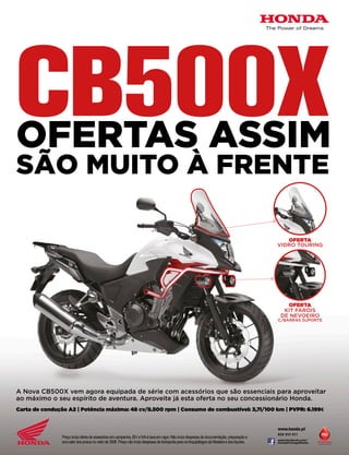 A Nova CB500X vem agora equipada de série com acessórios que são essenciais para aproveitar ao máximo o seu espírito de aventura. Aproveite já esta oferta no seu concessionário Honda. Carta de condução A2 | Potência máxima: 48 cv/8.500 rpm | Consumo de combustível: 3,7l/100 km | PVPR: 6.199€ Preço inclui oferta de acessórios em campanha, ISV e IVA à taxa em vigor. Não inclui despesas de documentação, preparação e eco-valor dos pneus no valor de 350€. Preço não inclui despesas de transporte para os Arquipélagos da Madeira e dos Açores. OFERTAVIDRO TOURINGOFERTAKIT FARÓISDE NEVOEIROC/BARRAS SUPORTECB500XOFERTAS ASSIMSÃO MUITO À FRENTEwww.facebook.com/ HondaPortugalMotos  