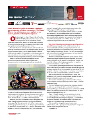 Miguel 
Oliveira 
crónica 
O lá a todos! Após um sólido 7o lugar no GP da Austrália, 
em Phillip Island, fiquei bastante motivado para a corrida 
de Sepang, a última de uma ronda de três corridas 
consecutivas fora da Europa. Sepang é um circuito onde as condições 
de aderência não são as melhores, com grandes retas, onde uma boa 
aspiração é necessária para se fazer um bom tempo. 
Todo o fim de semana correu bastante bem, senti-me muito bem, 
sobretudo no domingo no warm-up, em que tinha o melhor ritmo para 
a corrida com pneus usados, o que me deixou motivado e tranquilo. 
Infelizmente, um toque na primeira volta, na entrada da curva da contra 
reta, deitou tudo por terra. Era altura de começar a pensar na última 
corrida do campeonato e garantir, pelo menos, o Top 10 no ranking final. 
Valência é um circuito um pouco particular, pois tem um 
sentido contrário aos ponteiros do relógio e onde se curva 
desproporcionalmente mais para a esquerda do que para a direita. 
Foi todo um Grande Prémio de despedida da minha parceria com a 
Mahindra e, por isso, foi especial. Comecei a corrida um pouco atrás na 
grelha, mas consegui rodar num ritmo muito bom e o grupo da frente 
não se distanciou muito, o que facilitou a minha recuperação. 
Na última volta tinha o Brad Binder à minha frente, piloto com 
o qual estava empatado em pontos no campeonato. Sabia que, 
se queria um Top 10 no campeonato tinha de ficar à sua frente na 
corrida, algo que apenas consegui numa ultrapassagem nos limites, 
na última curva da última volta! Graças a algo que nem sei bem como 
explicar-vos, não caí e consegui terminar no 8º lugar, garantindo 
assim a 10ª posição final no campeonato, um pouco aquém dos 
objetivos por mim delineados para esta temporada… 
Assim se fechou mais um capítulo da minha carreira que, em dois 
anos de trabalho e alguns dissabores, significaram o acreditar num 
projeto que ainda era apenas uma folha de papel, e em que contribuí 
para que pudesse lutar taco a taco com marcas com tanta história no 
motociclismo de Velocidade como a KTM e a Honda. Uma grande 
conquista e um grande motivo de orgulho profissional. 
Era, então, altura de pensar mais a sério na minha mudança 
para KTM. Logo em seguida ao G.P. de Valência fomos até ao 
circuito de Jerez de la Frontera, onde pude pela primeira vez 
montar-me na nova moto. Foi algo especial, pois quando cheguei à 
box lá estavam os meus novos técnicos, o Aki Ajo e os responsáveis 
pelo desenvolvimento da KTM, iniciando assim um novo capitulo, 
na tão esperada por todos KTM. 
Montei-me na moto e fiz os primeiros ajustes, avanços, pedais, 
manetes, tudo aquilo que me faria sentir confortável para poder 
começar a pilotá-la. No dia seguinte, a manhã estava chuvosa, mas 
a previsão indicava melhorias para a tarde, altura em que tive o 
primeiro contacto com a moto em pista. 
Saí para a pista e, quando regressei, abri a viseira com um sorriso de 
orelha a orelha dentro do capacete. Eles olharam para mim de uma forma 
um pouco estranha... O meu técnico pergunta: “...a moto, que tal?” Eu tirei 
o capacete e disse que era boa, mas com um sorriso que se me escapava 
de vez em quando. “Claro que é fantástica”, pensei eu para mim! 
Não foi um teste muito claro porque estava a chover, mas 
ainda assim, com a pista um pouco molhada, fui capaz de rodar em 
tempos muito próximos do recorde do circuito. 
Fomos então até Valência para três intensivos dias de testes, 
onde pude habituar-me mais à moto e conhecer melhor a forma de 
trabalhar de todos. 
Para além de experimentar muitas coisas, tive a oportunidade 
de rodar com o protótipo de 2015 e, embora tenha menos 
aceleração, fui capaz de rodar tão rápido como com a moto de 2014. 
Ainda é um protótipo e em muito se vai melhorar, o que me deixa 
antever boas perspetivas para 2015. 
Agora é altura da pausa de inverno, para onde vou com a 
sensação de que estou a trabalhar com pessoas extremamente 
apaixonadas por este desporto, pela competição e que, sobretudo, 
estão muito motivadas por trabalhar comigo! Este inverno vou 
dedicar-me à minha preparação para a próxima época. 
Não quero deixar de agradecer a vocês e aos meus 
patrocinadores, todo o apoio que me dão, assim como desejar-vos 
um Feliz Natal e Próspero Ano de 2015! 
Um abraço! 
Com o término da ligação de dois anos à Mahindra 
e o arranque dos primeiros testes com a KTM, Miguel 
Oliveira vive o início de um novo capítulo na sua 
carreira, que nos conta na primeira pessoa 
UM NOVO CAPÍTULO 
14 12/2014 
 