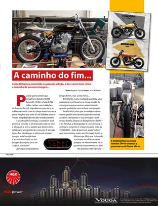 A caminho do fim... 
P arece que foi ontem que 
deixámos a Yamaha SR400, 
futura CS_05 Zen, cheia de fita 
cola e cartões, nas instalações 
da Brandon Parts! E hoje olhamos para ela, e as 
soldaduras ainda cruas e a chapa ainda nua, são a 
prova inegável que tanto a It roCkS!bikes como o 
mestre Jorge Brandão não têm estado parados. 
O quadro já foi cortado, o cantilever está 
pronto e testado, o amortecedor está no sítio 
e a baquet já tem o aspeto que deveria ter e 
já faz parte integrante do conjunto! A atenção 
agora fica virada para o sistema de escape, 
que por esta hora já deve 
ir a caminho da oficina dos 
Escapes Escorpião para um 
“radical makeover”. 
Claro que ainda estamos 
longe do fim, mas a este ritmo… 
Entretanto, numa realidade paralela, aqui 
na redação continuamos a nossa missão de 
conseguir equipamentos e acessórios de 
grande qualidade para rechear este projeto. 
Tarefa difícil, mas que se revela extrema-mente 
gratificante quando grandes marcas 
acedem a emprestar o seu prestígio a este 
nosso desafio. Depois da Bridgestone, da MXT 
e da Renthal, a Motogadget é a nova marca a 
enfeitar o conjunto. E chega-nos pela mão da 
351WORKS - Style & Garment, a loja “online” 
que representa a marca em Portugal. Assim, o 
Motoscope Mini que tinha sido 
a primeira escolha para este 
projeto, vai efetivamente ser o 
painel de instrumentos da Zen! 
No próximo mês há mais! 
Como tinhamos prometido na passada edição, a Zen vai em bom ritmo 
a caminho da sua nova imagem... 
Texto: Rogério Carmo Fotos: It roCkS!bikes 
PUBLICIDADE 
A metamorfose da nossa 
Yamaha SR400 continua a 
processar-se de forma eficaz 
 