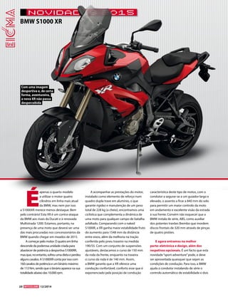 20 12/2014 
novidades 2015 
Com uma imagem 
desportiva e, de certa 
forma, aventureira, 
a nova XR não passa 
despercebida 
BMW S1000 XR 
É apenas o quarto modelo 
a utilizar o motor quatro 
cilindros em linha mais atual 
da BMW, mas nem por isso 
a S1000XR merece menos destaque. Bem 
pelo contrário! Esta XR é um contra-ataque 
da BMW aos rivais da Ducati e à renovada 
Multistrada 1200. Estamos, portanto, na 
presença de uma moto que deverá ser uma 
das mais procuradas nos concessionários da 
BMW quando chegar em meados de 2015. 
A começar pelo motor. O quatro em linha 
descende da poderosa unidade criada para 
abastecer de potência a desportiva S1000RR, 
mas que, no entanto, sofreu uma dieta e perdeu 
alguns cavalos. A S1000XR conta por isso com 
160 cavalos de potência e um binário máximo 
de 112 Nm, sendo que o binário aparece na sua 
totalidade abaixo das 10.000 rpm. 
A acompanhar as prestações do motor, 
instalado como elemento de reforço num 
quadro dupla trave em alumínio, o que 
garante rigidez e manutenção de um peso 
total de 228 kg (a cheio), encontramos uma 
ciclística que complementa a dinâmica de 
uma moto para qualquer campo de batalha 
asfaltado. Comparando com a naked 
S1000R, a XR ganha maior estabilidade fruto 
do aumento para 1548 mm da distância 
entre eixos, além da melhoria na tração 
conferida pelo pneu traseiro na medida 
190/55. Com um conjunto de suspensões 
ajustáveis, destacamos o curso de 150 mm 
da roda da frente, enquanto na traseira 
o curso da roda é de 140 mm. Assim, 
a BMW garante que a XR oferece uma 
condução confortável, conforto esse que é 
exponenciado pela posição de condução 
característica deste tipo de motos, com o 
condutor a segurar-se a um guiador largo e 
elevado, o assento a ficar a 840 mm do solo 
para permitir um maior controlo da moto 
em andamento e excelente visão da estrada 
à sua frente. Convém não esquecer que a 
BMW instala de série, ABS, como auxiliar 
dos potentes travões Brembo que mordem 
discos frontais de 320 mm através de pinças 
de quatro pistões. 
E agora entramos na melhor 
parte: eletrónica e design, além dos 
respetivos opcionais. É um facto que esta 
novidade “sport-adventure” pode, e deve 
ser aproveitada quaisquer que sejam as 
condições de condução. Para isso, a BMW 
ajuda o condutor instalando de série o 
controlo automático de estabilidade e dois 
 