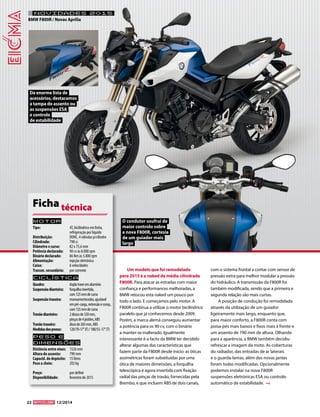 22 12/2014 
NOVIDADES 2015 
BMW F800R / Novas Aprilia 
Um modelo que foi remodelado 
para 2015 é a naked de média cilindrada 
F800R. Para atacar as estradas com maior 
confiança e performances melhoradas, a 
BMW retocou esta naked um pouco por 
todo o lado. E começamos pelo motor. A 
F800R continua a utilizar o motor bicilíndrico 
paralelo que já conhecemos desde 2009. 
Porém, a marca alemã conseguiu aumentar 
a potência para os 90 cv, com o binário 
a manter-se inalterado. Igualmente 
interessante é o facto da BMW ter decidido 
alterar algumas das características que 
fazem parte da F800R desde início: as óticas 
assimétricas foram substituídas por uma 
ótica de maiores dimensões, a forquilha 
telescópica é agora invertida com fixação 
radial das pinças de travão, fornecidas pela 
Brembo, e que incluem ABS de dois canais, 
com o sistema frontal a contar com sensor de 
pressão extra para melhor modular a pressão 
do hidráulico. A transmissão da F800R foi 
também modificada, sendo que a primeira e 
segunda relação são mais curtas. 
A posição de condução foi remodelada 
através da utilização de um guiador 
ligeiramente mais largo, enquanto que, 
para maior conforto, a F800R conta com 
poisa-pés mais baixos e fixos mais à frente e 
um assento de 790 mm de altura. Olhando 
para a aparência, a BMW também decidiu 
refrescar a imagem da moto. As coberturas 
do radiador, das entradas de ar laterais 
e o guarda-lamas, além das novas jantes 
foram todas modificadas. Opcionalmente 
podemos instalar na nova F800R 
suspensões eletrónicas ESA ou controlo 
automático de estabilidade. 
Motor 
Tipo: 4T, bicilíndrico em linha, 
refrigeração por líquido 
Distribuição: DOHC, 4 válvulas p/cilindro 
Cilindrada: 798 cc 
Diâmetro x curso: 82 x 75,6 mm 
Potência declarada: 90 cv às 8.000 rpm 
Binário declarado: 86 Nm às 5.800 rpm 
Alimentação: injeção eletrónica 
Caixa: 6 velocidades 
Transm. secundária: por corrente 
Ciclística 
Quadro: dupla trave em alumínio 
Suspensão dianteira: forquilha invertida, 
com 125 mm de curso 
Suspensão traseira: monoamortecedor, ajustável 
em pré-carga, extensão e comp., 
com 125 mm de curso 
Travão dianteiro: 2 discos de 320 mm, 
pinças de 4 pistões, ABS 
Travão traseiro: disco de 265 mm, ABS 
Medidas dos pneus: 120/70-17’’ (F) / 180/55-17’’ (T) 
Peso e 
dimensõES 
Distância entre eixos: 1526 mm 
Altura do assento: 790 mm 
Capacid. do depósito: 15 litros 
Peso a cheio: 202 kg 
Preço: por definir 
Disponibilidade: fevereiro de 2015 
Ficha técnica 
O condutor usufrui de 
maior controlo sobre 
a nova F800R, cortesia 
de um guiador mais 
largo 
Da enorme lista de 
acessórios, destacamos 
a tampa do assento ou 
as suspensões ESA 
e controlo 
de estabilidade 
 