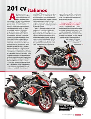www.motociclismo. pt 23 
201 cv italianos 
A Aprilia apresentou-se em 
Milão com uma, ou melhor, 
duas boas surpresas no seu 
“lineup”: a RSV4 RR/RF e a 
nova Tuono V4 1100. Após ter reconquistado 
os títulos do Mundial de Superbike, a marca 
de Noale não fez por menos e renovou a 
RSV4 para 2015. O motor V4 foi aprimorado 
e anuncia nada menos do que 201 cavalos 
de potência às 13.000 rpm. Foi possível 
atingir este valor porque a Aprilia dotou-o 
de novidades a vários níveis: reduziram as 
fricções internas, otimizaram a combustão 
e melhoraram a fluidez dos óleos no motor, 
a caixa de ar foi redesenhada, os injetores 
são totalmente novos e as trompetas de 
admissão de comprimento variável podem 
agora percorrer uma distância maior. Mas as 
novidades não ficam por aqui! A Aprilia faz 
questão de destacar que a nova RSV4RR é a 
primeira moto de estrada a utilizar um par de 
servomotores que controla, cada um, os corpos 
de acelerador de cada bloco de cilindros. Assim 
conseguem controlar, de forma independente, 
as válvulas de admissão e respetiva quantidade 
de combustível para cada bloco de cilindros. 
Tudo isto incluído numa moto que perdeu 
1,5 kg de peso, atingindo os 180 kg de peso a 
seco. Claro que para manter os selvagens 201 
cv sob controlo a marca italiana inclui nesta 
moto a nova geração do aclamado “pack” 
tecnológico APRC, que permite efetuar ajustes 
ao sistema mesmo em andamento. Ao nível 
da ciclística, e apesar do quadro em alumínio 
permanecer relativamente intocado, a verdade 
é que o braço oscilante cresce 14 mm em 
comprimento, e o motor sai de fábrica fixo ao 
quadro na sua posição mais baixa, para melhor 
equilíbrio do conjunto. 
Mas se a “normal” RR não é a RSV4 que 
está à procura, então não há problema! A 
Aprilia recorreu ao que de melhor o seu 
departamento de competição oferece e criou 
a versão RF, ainda mais exótica. Esta versão 
limitada a apenas 400 unidades, apesar de 
manter o motor e mesma base da RSV4 RR, 
adiciona ao equipamento o pacote Aprilia 
Race, que inclui suspensões topo de gama 
Öhlins, jantes forjadas em alumínio e um 
esquema de cores e gráficos especiais para 
a RSV4RF. Uma última nota para o facto do 
pacote Aprilia Race poder ser instalado na 
versão RR, como opcional. 
Já a supernaked Tuono V4 (em baixo) 
aumenta de cilindrada para os 1100 cc. 
Com isso a Tuono regista 175 cv. A Aprilia 
melhorou a posição de condução e facilidade 
de utilização, baixando o assento em 15 mm 
e reduzindo a largura do guiador, além de 
utilizar um “ecrã” mais alto. O braço oscilante 
está 6 mm mais comprido. Tal como na RSV4, 
a Tuono V4 também estará disponível em 
duas versões, a RR, e a moto 
mais colorida, a RR Factory, 
com melhor 
equipamento. 
Aprilia tem “dois 
amores”: RF À esquerda 
ou RR à direita. Qual 
delas a melhor... 
 