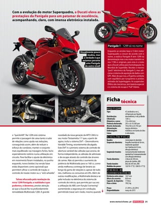 www.motociclismo. pt 25 
o “quickshift”. Na 1299 este sistema 
permite a passagem de caixa tanto a subir 
de relações como ajuda nas reduções, 
conseguindo assim, além de reduzir o 
esforço do condutor, manter o conjunto 
mais equilibrado nas travagens fortes, facto 
especialmente notório numa utilização em 
circuito. Para facilitar o ajuste da eletrónica 
em movimento foram instalados, no punho 
esquerdo, novos botões (na versão base 
estão disponíveis como opcional) que 
permitem afinar o controlo de tração, o 
controlo do travão motor ou o “anti-wheelie”. 
Talvez ofuscada pela revelação da 
nova 1299 Panigale, a realidade é que 
podemos, e devemos, prestar atenção 
ao que a Ducati fez na profundamente 
remodelada Multistrada 1200. A grande 
novidade da nova geração da MTS1200 é o 
seu motor Testastretta 11º que, a partir de 
agora, inclui o sistema DVT – Desmodromic 
Variable Timing, recentemente divulgado. 
Este DVT é o primeiro sistema de controlo de 
abertura variável das válvulas que aciona, de 
forma independente, as válvulas de admissão 
e de escape através do controlo das árvores 
de cames. Não só permitiu o aumento da 
potência da Multistrada para os 160 cv, como 
ainda melhorou a entrega de binário ao 
longo da gama de rotações e, apesar de tudo 
isto, melhorou os consumos em 8%. Além de 
outras modificações, a Multistrada destaca-se 
pela inclusão na eletrónica do sistema de 
controlo de inércia, que permite por sua vez 
a utilização do ABS com função “cornering” 
aumentando a segurança em condução, 
permitindo travar sem medo, mesmo quando 
Com a evolução do motor Superquadro, a Ducati eleva as 
prestações da Panigale para um patamar de excelência, 
acompanhando, claro, com imensa eletrónica instalada. 
Enquanto as versões base e S têm motor 
Superquadro a crescer de acordo com o 
nome, a exótica Panigale R tem 1299 na 
denominação mas o seu motor mantém-se 
nos 1198 cc originais, pois esta é a moto 
que a Ducati utiliza para homologação no 
Mundial de Superbike. Recebe o mesmo 
“pack” eletrónico da Panigale S, mas adi-ciona 
o sistema de aquisição de dados com 
GPS. Mais do que isso, a R ganha cambota 
com equilíbrio por tungsténio e pistões 
retirados da Superleggera. As suspensões 
Öhlins são mecânicas, tem bateria especial 
e o sistema de escape é “full” titânio. 
Panigale R - 1299 só no nome 
Visualmente pouco 
mudou, mas 
a verdade é que 
estamos perante 
uma Panigale 
de outro nível! 
Motor 
Tipo: 4T, bicilíndrico em L, 
refrigeração por líquido 
Distribuição: desmodrómica, 4 vál. p/cilindro 
Cilindrada: 1285 cc 
Diâmetro x curso: 116 x 60,8 mm 
Potência declarada: 205 cv às 10.500 rpm 
Binário declarado: 144,6 Nm às 8.750 rpm 
Alimentação: injeção eletrónica 
Embraiagem: multidisco em banho de óleo 
Caixa: 6 velocidades 
Ciclística 
Quadro: monocoque em alumínio 
Suspensão dianteira: forquilha invertida de 50 mm, 
totalmente ajustável 
(na S bainhas de 43 mm, 
afinação eletrónica) 
Suspensão traseira: monoamortecedor totalmente 
ajustável (na S monoamortecedor 
com afinação eletrónica) 
Travão dianteiro: 2 discos de 330 mm, 
pinças de 4 pistões, ABS 
Travão traseiro: disco de 245 mm, ABS 
Medidas dos pneus: 120/70-17’’ (f) / 200/55-17’’ (t) 
Peso e 
dimensõES 
Distância entre eixos: 1437 mm 
Altura do assento: 830 mm 
Capacid. do depósito: 17 litros 
Peso a cheio: 190,5 kg 
Preço: 21.399 € a 30.299 € 
Disponibilidade: março de 2015 
Ficha técnica 
 