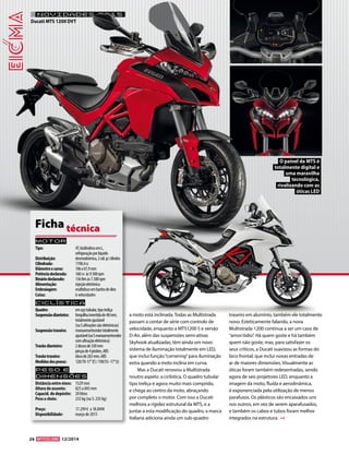 26 12/2014 
NOVIDADES 2015 
Motor 
Tipo: 4T, bicilíndrico em L, 
refrigeração por líquido 
Distribuição: desmodrómica, 2 vál. p/ cilindro 
Cilindrada: 1198,4 cc 
Diâmetro x curso: 106 x 67,9 mm 
Potência declarada: 160 cv às 9.500 rpm 
Binário declarado: 136 Nm às 7.500 rpm 
Alimentação: injeção eletrónica 
Embraiagem: multidisco em banho de óleo 
Caixa: 6 velocidades 
Ciclística 
Quadro: em aço tubular, tipo treliça 
Suspensão dianteira: forquilha invertida de 48 mm, 
totalmente ajustável 
(na S afinações são eletrónicas) 
Suspensão traseira: monoamortecedor totalmente 
ajustável (na S monoamortecedor 
com afinação eletrónica) 
Travão dianteiro: 2 discos de 330 mm 
pinças de 4 pistões, ABS 
Travão traseiro: disco de 265 mm, ABS 
Medidas dos pneus: 120/70-17’’ (f) / 190/55 -17’’ (t) 
Peso e 
dimensõES 
Distância entre eixos: 1529 mm 
Altura do assento: 825 a 845 mm 
Capacid. do depósito: 20 litros 
Peso a cheio: 232 kg (na S: 235 kg) 
Preço: 17.299 € a 18.849€ 
Disponibilidade: março de 2015 
Ficha técnica 
a moto está inclinada. Todas as Multistrada 
passam a contar de série com controlo de 
velocidade, enquanto a MTS1200 S e versão 
D-Air, além das suspensões semi-ativas 
Skyhook atualizadas, têm ainda um novo 
sistema de iluminação totalmente em LED, 
que inclui função “cornering” para iluminação 
extra quando a moto inclina em curva. 
Mas a Ducati renovou a Multistrada 
noutro aspeto: a ciclística. O quadro tubular 
tipo treliça é agora muito mais comprido, 
e chega ao centro da moto, abraçando 
por completo o motor. Com isso a Ducati 
melhora a rigidez estrutural da MTS, e a 
juntar a esta modificação do quadro, a marca 
italiana adiciona ainda um sub-quadro 
traseiro em alumínio, também ele totalmente 
novo. Esteticamente falando, a nova 
Multistrada 1200 continua a ser um caso de 
“amor/ódio”. Há quem goste e há também 
quem não goste, mas, para satisfazer os 
seus críticos, a Ducati suavizou as formas do 
bico frontal, que inclui novas entradas de 
ar de maiores dimensões. Visualmente as 
óticas foram também redesenhadas, sendo 
agora de seis projetores LED, enquanto a 
imagem da moto, fluída e aerodinâmica, 
é exponenciada pela utilização de menos 
parafusos. Os plásticos são encaixados uns 
nos outros, em vez de serem aparafusados, 
e também os cabos e tubos foram melhor 
integrados na estrutura. 
O painel da MTS é 
totalmente digital e 
uma maravilha 
tecnológica, 
rivalizando com as 
óticas LED 
Ducati MTS 1200 DVT 
 
