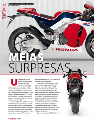 28 12/2014 
U m dos maiores focos de interesse no Salão de Milão foi o stand da Honda, mas, ao contrário do que esperava, as surpresas não foram modelos em versão final de produção, mas sim duas verdadeiras estrelas dadas a conhecer ainda sob a designação oficial de “protótipos” – uma autêntica MotoGP de estrada, a RC213V-S, e a True Adventure Prototype, que mais não é do que a versão quase final da tão esperada Africa Twin do século XXI. 
Começando pela RC213V-S, fica desde já o aviso à navegação: quem pensava que esta V4 seria uma réplica de MotoGP para ser vendida a um preço elevadíssimo, digamos, ao nível dos cerca de 60 mil euros que eram pedidos pela Ducati Desmosedici RR, desengane-se… É que o preço não vai ser apenas “elevado”, vai ser astronómico, tornando a RC213V-S na moto de produção mais cara de sempre. 
O valor não é oficial, e as diversas fontes apontam números algo divergentes, mas a garantia é que andará na casa dos 200 mil euros! Mais ainda, algumas fontes bem informadas deram a entender que o valor poderia ser mesmo de 213 mil euros, para uma edição muito limitada que seria de somente 213 unidades. A título de exemplo, refira-se que a Desmosedici RR teve uma edição de 1500 unidades devido à forte procura, pois a intenção inicial era de produzir apenas 500 unidades. Existe também quem indique um valor inferior, justificando que o preço referência seria, não em euros, mas sim 213 mil dólares, o que, neste caso, daria apenas uns módicos 170 mil euros… 
Duas certezas são que a RC213V-S terá a 
NOVIDADES 2015 
Honda RC213V-SMEIASSURPRESAS  