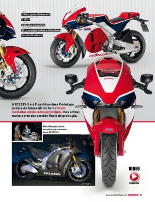 www.motociclismo. pt 29 
A RC213V-S e a True Adventure Prototype 
(a base da futura Africa Twin) foram 
reveladas ainda como protótipos, mas ambas 
muito perto das versões finais de produção. 
Motor 
1000 cc, quatro cilindros em V 
Potência estimada 
+ 200 cv 
Quadro 
dupla trave em alumínio 
Disponível 
2015, em edição limitada a 200 unidades 
Preço (estimativa) 
cerca de 200 mil euros 
Marc Márquez entrou 
em palco aos comandos 
desta RC213V-S 
VIDEO 
CLIQUE AQUI 
 