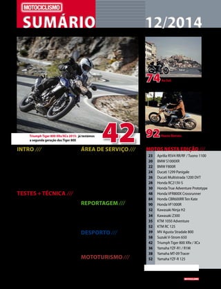 www.motociclismo. pt 3 
SUMÁRIO 12/2014 
42 Triumph Tiger 800 XRx/XCx 2015: já testámos 
a segunda geração das Tiger 800 
74 
92 
Ao Sul: segunda parte desta 
viagem em voo livre, até Istambul na 
companhia de uma Daelim 125 
Keanu Reeves: ator 
consagrado e motociclista convicto 
INTRO /// 
4 A Indian em Portugal; o renascer das 
italianas SWM; revelado o Dakar 2015; 
as novidades da SYM; Consultório 
jurídico; Editorial; Mercado, etc. 
14 Crónica de Miguel Oliveira 
16 Moto Gamer - Saboteur II 
19 Projeto CS_05 Zen 
TESTES + TÉCNICA /// 
20 Novidades 2015 
A segunda dose de novos modelos 
chegou-nos de Milão, com novidades 
esperadas e diversas surpresas 
42 Triumph Tiger 800 2015 
Ainda há pouco foram apresentadas 
e já as pudemos testar: primeiro 
contacto com as Tiger 800 XRx e XCx 
48 Honda VFR800X Crossrunner 
Já rodámos com a Crossrunner 2015, 
profundamente remodelada 
52 Comparativo 
KTM RC 125 / Yamaha YZF-R 125 
90 Moto de Culto 
Honda VF1000R 
ÁREA DE SERVIÇO /// 
8 Ficha técnica 
Staff e contactos 
58 Usada do mês 
Suzuki V-Strom 650 
60 Shopping 
Equipamento e acessórios 
61 Action Team 
62 Preços das motos novas 
69 Mercado 
REPORTAGEM /// 
92 Entrevista: Keanu Reeves 
Ator, fundador de uma marca de motos 
e motociclista, Keanu Reeves fala-nos 
do seu amor pelas duas rodas 
DESPORTO /// 
84 Contacto competição 
Honda CBR600RR Ten Kate, campeã 
mundial com Michael Van Der Mark 
MOTOTURISMO /// 
74 Ao Sul - II 
De Lisboa a Istambul numa 125 cc 
23 Aprilia RSV4 RR/RF / Tuono 1100 
20 BMW S1000XR 
22 BMW F800R 
24 Ducati 1299 Panigale 
26 Ducati Multistrada 1200 DVT 
28 Honda RC213V-S 
30 Honda True Adventure Prototype 
48 Honda VFR800X Crossrunner 
84 Honda CBR600RR Ten Kate 
90 Honda VF1000R 
32 Kawasaki Ninja H2 
34 Kawasaki Z300 
35 KTM 1050 Adventure 
52 KTM RC 125 
39 MV Agusta Stradale 800 
58 Suzuki V-Strom 650 
42 Triumph Tiger 800 XRx / XCx 
36 Yamaha YZF-R1 / R1M 
38 Yamaha MT-09 Tracer 
52 Yamaha YZF-R 125 
MOTOS NESTA EDIÇÃO /// 
 