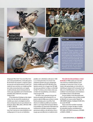 www.motociclismo. pt 31 
designação “Africa Twin”. Uma nova Africa Twin 
será, muito provavelmente, a moto pela qual os 
fãs da Honda mais ansiaram, o regresso à gama 
da marca de uma trail de aventura “a sério”, sem 
medo de maus caminhos, um modelo que lhes 
tem vindo consecutivamente a ser negado 
na última década, através do lançamento de 
motos cujas capacidades eram eminentemente 
estradistas. Mas, finalmente, essa espera 
chegou ao fim. 
A True Adventure Prototype vai dar origem 
à Africa Twin do século XXI, sucedendo aos 
modelos que criaram uma legião de admira-dores 
ao longo dos anos em que estiveram em 
produção, desde 1988 a 2003, a XRV 650 (1988 
e 1989) e a XRV750. 
Ao contrário das suas antecessoras, esta 
nova “twin” não terá um motor bicilíndrico com 
configuração em V, mas sim um bicilíndrico 
paralelo, com a cilindrada a subir para os 1000 
cc, ou muito perto disso. Os rumores mais 
insistentes apontam para que a designação 
final do modelo seja de CRF1000 Africa Twin, 
fazendo a ponte com a imagem das CRF Rally 
da marca, que alinham no Dakar e no Mundial 
de Ralis TT, embora, como é óbvio, neste caso 
se tratem de monoclíndricas, como todas as 
motos da gama CRF. 
Em todo o caso, a garantia é de que não 
teremos de esperar até ao final de 2015, no 
próximo salão de Milão, para conhecer a versão 
final de produção, pois a nova Africa Twin 
deverá ser revelada ao público já no próximo 
verão e a sua imagem final será quase idêntica 
à do protótipo com “decoração enlameada” que 
conhecemos na EICMA, à exceção de alguns 
pormenores estéticos e de elementos como o 
escape, que será diferente no modelo de série. 
Para além dos dois protótipos, o stand 
da Honda em Milão acabou por não exibir 
mais nenhuma novidade absoluta. Foram 
mostradas as Crossrunner e Forza 125, que 
haviam sido apresentadas um mês antes, e as 
Gold Wing em edição do 40º aniversário do mo-delo, 
com a Gold Wing, bem como a F6B e F6C 
a exibirem novas decorações comemorativas e 
um emblema alusivo a esta efeméride. 
No que respeita a novas decorações para 
2015, a Honda celebrou mais um título mundial 
de MotoGP com novas versões “Repsol” da 
CBR1000RR Fireblade e Fireblade SP, CBR125R e 
da scooter NSC50R. 
Novas cores foram também mostradas 
para refrescar a imagem de alguns modelos 
já conhecidos da gama, nomeadamente a 
VFR1200F, a VFR1200X Crosstourer, a CB1000R, 
a CB500F e CB500X. 
Durante a apresentação Honda no Salão de 
Milão estiveram presentes os membros da 
formação da marca para 2015 nos rallye- 
-raids, equipa que estará presente já no 
próximo Dakar. 
Entre eles continuam a figurar os dois 
portugueses Hélder Rodrigues e Paulo 
Gonçalves, permanecendo na equipa tam-bém 
o espanhol Joan “Bang Bang” Barreda. 
A equipa fica completa com os mais recen-tes 
recrutas da formação oficial HRC, que já 
correram em outubro no Rali de Marrocos, 
a espanhola Laia Sanz e o chileno Jeremías 
Israel Esquerre. Os cinco pilotos apadrinha-ram 
a apresentação da True Adventure 
Prototype, que teve o “input” destes du-rante 
o processo de desenvolvimento. 
Team HRC presente 
A True Adventure 
Prototype é uma 
versão muito próxima 
do modelo final de 
produção em série 
 
