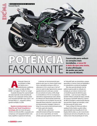 32 12/2014 
A Kawasaki, depois de ter brilhado no Salão de Colónia com a deslumbrante e poderosa Ninja H2R, chegou ao Salão de Milão - EICMA - com alguns “trunfos” na manga! 
O grande destaque foi a apresentação da muito esperada versão estradista da Ninja H2, mas a Kawasaki mostrou ainda uma renovada GTR1400 e duas 250 SL - em formato Ninja e Z -, enquanto a última grande novidade é a Z300. 
Quanto à estrela principal, a nova Ninja H2, esta “besta” de potência e tecnologia, além do motor de quatro cilindros em linha de 998 cc, equipado com compressor, vem equipada também com luzes, espelhos e suporte de matrícula. 
A atenção vai necessariamente para potência que nasce no interior deste motor único, cuja potência atinge os 200 cv, e sobe para os 210 cv assim que o “ram-air” entra em ação (a saber ligeiramente a pouco quando temos em conta que a versão de uso exclusivo em pista, a H2R, atinge os estratosféricos 310 cv!). O compressor volumétrico responsável por estes valores de referência foi desenvolvido totalmente e em exclusivo com os próprios recursos da Kawasaki Heavy Industries, e permite, além da impressionante cavalagem, oferecer à Ninja H2 uma enorme dose de binário extra em toda a gama de rotações. 
Além do mais, cada motor sobrealimentado da Ninja H2 é montado por um único especialista, um mestre artesão, para que quando a moto estiver a ser “abusada” pelo seu proprietário, estejam garantidos os maiores níveis de fiabilidade e um elevadíssimo controlo de qualidade. 
Mas claro que este elevado nível de potência apenas pode ser utilizado em estrada, por um comum mortal, se tiver um excelente pacote de eletrónica para o controlar… e por isso é que a Ninja H2 também oferece controlo de tração, controlo de arranque, “quickshift” eletrónico, sistema de ABS na travagem e ainda funções diversas que permitem regular, por exemplo, o nível de intervenção do travão motor. 
Tudo na Ninja H2 é feito sem olhar a qualquer limite, desde o quadro treliça, passando pela nova forquilha de 43 mm Kayaba AOS-II a óleo e ar, até à transmissão especial, que, tal como a forquilha, faz a sua estreia numa moto de produção em série, 
NOVIDADES 2015 
Kawasaki Ninja H2POTÊNCIAFASCINANTEConstruída para seduzir os corações mais incrédulos, a nova H2 é mais do que uma moto, é uma afirmação de poder por parte da casa de Akashi.  