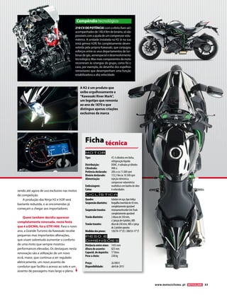 www.motociclismo. pt 33 
sendo até agora de uso exclusivo nas motos 
de competição. 
A produção das Ninja H2 e H2R será 
bastante reduzida, e as encomendas já 
começam a chegar aos importadores. 
Quem também decidiu aparecer 
completamente renovada, nesta festa 
que é a EICMA, foi a GTR1400. Para o novo 
ano, a Grande Turismo da Kawasaki recebe 
pequenas mas importantes alterações, 
que visam sobretudo aumentar o conforto 
de uma moto que sempre mostrou 
performances elevadas. Os destaques nesta 
renovação são a utilização de um novo 
ecrã, maior, que continua a ser regulado 
eletricamente, um novo assento de 
condutor que facilita o acesso ao solo e um 
assento de passageiro mais largo e plano. 
210 CV DE POTÊNCIA (com o efeito Ram-air) 
acompanhados de 140,4 Nm de binário, só são 
possíveis com a ajuda de um compressor volu-métrico. 
A unidade instalada na H2 (e na sua 
irmã gémea H2R) foi completamente desen-volvida 
pela própria Kawasaki, que conjugou 
esforços entre os seus departamentos de tur-binas 
de gás, aeroespacial e desenvolvimento 
tecnológico. Mas mais componentes da moto 
recorreram às sinergias do grupo, como foi o 
caso, por exemplo, do desenho dos espelhos 
retrovisores que desempenham uma função 
estabilizadora a alta velocidade. 
Compêndio tecnológico 
A H2 é um produto que 
exibe orgulhosamente a 
“Kawasaki River Mark”, 
um logotipo que remonta 
ao ano de 1870 e que 
distingue apenas criações 
exclusivas da marca 
Motor 
Tipo: 4T, 4 cilindros em linha, 
refrigeração líquida 
Distribuição: DOHC, 4 válvulas p/cilindro 
Cilindrada: 998 cc 
Potência declarada: 200 cv às 11.000 rpm 
Binário declarado: 133,5 Nm às 10.500 rpm 
Alimentação: injeção eletrónica; 
compressor volumétrico 
Embraiagem: multidisco em banho de óleo 
Caixa: 6 velocidades 
Ciclística 
Quadro: tubular em aço, tipo treliça 
Suspensão dianteira: forquilha invertida de 43 mm, 
completamente ajustável 
Suspensão traseira: monoamortecedor Uni-Track 
completamente ajustável 
Travão dianteiro: 2 discos de 330 mm, 
c/ pinças de 4 pistões, ABS 
Travão traseiro: disco de 250 mm, ABS c/ pinça 
de 2 pistões opostos 
Medidas dos pneus: 120/70-17’’ (F) / 200/55-17’’ (T 
Peso e 
dimensõES 
Distância entre eixos: 1455 mm 
Altura do assento: 825 mm 
Capacid. do depósito: 17 litros 
Peso a cheio: 238 kg 
Preço: 26.900 € 
Disponibilidade: abril de 2015 
Ficha técnica 
 