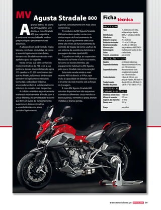 www.motociclismo. pt 39 
Motor 
Tipo: 4T, tricilíndrico em linha, 
refrigeração por líquido 
Distribuição: DOHC, 4 válvulas p/cilindro 
Cilindrada: 798 cc 
Diâmetro x curso: 79 x 54,3 mm 
Potência declarada: 115 cv às 11.000 rpm 
Binário declarado: 78,5 Nm às 9.000 rpm 
Alimentação: injeção eletrónica MVICS EM2.0 
Embraiagem: multidisco em banho de óleo 
Caixa: 6 velocidades 
Transm. secundária: por corrente 
Ciclística 
Quadro: em treliça de tubo de aço 
Suspensão dianteira: Marzocchi invertida de 43 mm, 
com 150 mm de curso 
Suspensão traseira: Monoamortecedor Sachs 
completamente regulável, 
com 150 mm de curso 
Travão dianteiro: 2 discos de 320 mm , com 
pinças de 4 pistões, ABS Bosch 9+ 
Travão traseiro: disco de 220 mm, ABS Bosch 9+ 
Medidas dos pneus: 120/70-17’’ (F) / 180/55-17’’ (T) 
Peso e 
dimensõES 
Distância entre eixos: 1460 mm 
Altura do assento: 870 mm 
Capacid. do depósito: 16 litros 
Peso a seco: 181 kg 
Preço: por definir 
Ficha técnica A grande estrela do stand 
da MV Agusta foi, sem 
dúvida, a nova Stradale 
800 que, na prática, 
é uma nova versão da Rivale, melhor 
preparada para percorrer maiores 
distâncias. 
A adição de um ecrã frontal e malas 
laterais, com luzes embutidas, tal como 
o assento ligeiramente mais baixo, 
tornam esta Stradale numa moto mais 
apelativa para os viajantes. 
Nesta versão, o já bem conhecido 
motor tricilíndrico de 798 cc vê a sua 
potência descer, disponibilizando agora 
115 cavalos às 11.000 rpm (menos dez 
que na Rivale), tal como o binário que 
também foi ligeiramente reduzido. 
Como tal, a velocidade máxima 
anunciada também é substancialmente 
inferior à do modelo mais desportivo. 
A ciclística mantém-se praticamente 
inalterada relativamente à Rivale, com a 
única diferença no amortecedor traseiro 
que tem um curso de funcionamento 
superior em dois centímetros, 
e uma distância entre eixos 
também ligeiramente 
superior, concretamente em mais cinco 
centímetros. 
O condutor da MV Agusta Stradale 
800 vai também poder contar com 
vários mapas de funcionamento do 
motor, e pode igualmente selecionar 
entre oito níveis de funcionamento do 
controlo de tração, tal como usufruir de 
um sistema de assistência eletrónica à 
passagem de caixa (quickshift). 
O quadro em treliça, as suspensões 
Marzocchi na frente e Sachs na traseira, 
tal como os travões Brembo, são 
equipamento habitual na MV Agusta, 
pelo que a Stradale não seria exceção! 
Esta moto recebe ainda o mais 
recente ABS da Bosch, o 9 Plus, que 
inclui a capacidade de detetar e eliminar 
o levantar da roda traseira sob as forças 
da travagem. 
A nova MV Agusta Stradale 800 
vai estar disponível em três esquemas 
cromáticos diferentes: cinza metálico e 
branco pérola, vermelho e prata, bronze 
metálico e branco pérola. 
MV Agusta Stradale 800 
 