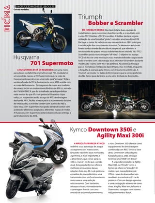 NOVIDADES 2015 
Outros modelos 
A HUSQVARNA ESTÁ DE REGRESSO com uma moto 
para atacar o asfalto! Da original Concept 701, revelada há 
um ano atrás, nasceu a 701 Supermoto que é a visão da 
Husqvarna do que deve ser uma moto para “arruaçar”. Esta a 
versão refinada da 701 é, basicamente, uma KTM vestida com 
as cores da Husqvarna. Este regresso da marca aos modelos 
de estrada inclui um motor monocilíndrico de 690 cc, retirado 
da KTM 690 SMC R, que foi trabalhado para disponibilizar 
nada menos do que 67 cv de potência! O quadro é tipo 
treliça, as suspensões estão a cargo da WP, a embraiagem 
deslizante APTC facilita as reduções e o acionamento da caixa 
de velocidades, os travões contam com auxílio do ABS e, 
claro está, a 701 Supermoto não podia deixar de contar com 
acelerador eletrónico acoplado a diferentes mapas de motor. 
A Husqvarna 701 Supermoto estará disponível para entrega a 
partir do outono de 2015. 
A MARCA TAIWANESA KYMCO 
redefine a sua estratégia de ataque 
ao segmento das maxiscooter, 
lançando na EICMA duas novidades. 
A primeira, e mais importante, é 
a Downtown, que cresce para os 
320 cc, mais 21 cc do que a versão 
atual. Esta popular Kymco oferece 
melhores prestações a baixas 
rotações fruto dos 30 cv de potência 
extraídos do monocilíndrico, uma 
transmissão com um funcionamento 
mais suave e uma redução 
nos consumos. Com bastantes 
retoques visuais, nomeadamente 
a carenagem frontal com uma 
entrada de ar central proeminente, 
a nova Dowtown 350i oferece como 
equipamento de série travagem 
combinada com ABS. Sendo a base 
desta Downtown utilizada pela 
Kawasaki para a J300, será que 
teremos uma “J350i” em breve? 
A segunda novidade é a Agility 
Maxi 300i, ou “A’maXi” como a 
Kymco se refere no “press kit”. O 
motor é um monocilíndrico de 
270 cc capaz de desenvolver uns 
saudáveis e económicos 23 cv de 
potência. Com um design agressivo 
e uma conjugação atraente de cores 
vivas, a Agility Maxi tem, tal como a 
Downtown, travagem com sistema 
ABS proveniente a Bosch. 
EM HINCKLEY DERAM liberdade total a duas equipas de 
trabalhadores para customizar duas Bonneville, e o resultado está 
à vista: TFC1 Bobber e TFC2 Scrambler. A Bobber destaca-se pela 
utilização de uma forquilha “girder” com dois amortecedores FOX 
Racing e o motor foi rodado no seu eixo vertical em 180º e obrigou 
à recolocação dos componentes internos. Os elementos estuturais 
foram unidos através de uma técnica especial, que eliminou a 
necessidade do quadro em aço tubular ter de ser soldado. Já a TFC2 
Scrambler aposta numa imagem “off-road”. O objetivo da equipa 
TFC2 foi de criar uma moto que una a manobrabilidade e capacidade 
todo-o-terreno com a tecnologia atual. O motor foi também bastante 
modificado e conta com 90 cv de potência. Na ciclística destaque 
para o monobraço retirado da Speed Triple, mas invertido, enquanto 
a forquilha é assinada pela Nitron, com tratamento antifricção. A 
Triumph vai revelar no Salão de Birmingham qual a versão preferida 
dos fãs. Talvez para dar início a uma série limitada da Bonneville... 
Husqvarna 
701 Supermoto 
Kymco Downtown 350i e 
Agility Maxi 300i 
Triumph 
Bobber e Scrambler 
 