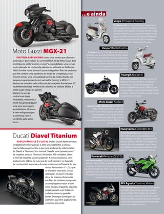 www.motociclismo. pt 41 
EM ITÁLIA SABEM COMO como criar motos que chamam 
a atenção, e prova disso é a concept MGX-21 da Moto Guzzi. Este 
protótipo de estilo “custom-cruiser” é, na realidade, uma versão 
muito alterada da conhecida plataforma utilizada na California 
1400. Envolta numa “pintura” quase integral em fibra de carbono, 
que lhe confere uma aparência de moto de competição, e ao 
mesmo tempo uma sensualidade acima da média devido aos 
pequenos apontamentos em vermelho “racing”, a MGX-21 
destaca-se também pela utilização de uma jante frontal com 21’’, 
totalmente fechada em fibra de carbono. Na traseira afilada a 
Moto Guzzi integra os paineis 
laterais na secção 
central com luzes 
embutidas, enquanto a 
frente fica protegida por 
uma semi-carenagem 
aerodinâmica. O motor 
V-twin refrigerado por 
ar continua a ser o 
escolhido pela Moto 
Guzzi. 
BORGO PANIGALE É O LOCAL onde a Ducati fabrica motos 
verdadeiramente especiais e, este ano, na EICMA, a icónica 
marca italiana apresentou o que será a edição de colecionador 
da Diavel: a Titanium. Se a normal Diavel é uma “powercruiser” 
de respeito, então a Titanium, limitada a 500 unidades, eleva 
o nível de respeito a outro patamar! A pintura exclusiva com 
acabamento titânio na máscara do farol frontal e no depósito 
de combustível, acentua as formas poderosas da Diavel e do seu 
motor Testastretta 11º DS, que 
se mantém intocado. Outras 
alterações incluem entradas 
de ar de maiores dimensões 
em fibra de carbono, tampa do 
assento traseiro maior e com 
novo design, enquanto algumas 
peças passam a ser feitas em 
carbono como os guarda-lamas. 
Destaque ainda para os 
coletores que têm acabamento 
cerâmico em preto. 
...e ainda 
Tendo em vista as necessidades de transporte de 
mais equipamento, a Vespa apresenta a Primavera 
Touring que inclui grelhas cromadas à frente e atrás, 
assento castanho, ecrã, uma pintura especial e uma 
placa a assinalar a versão. A Touring está disponível 
com os vários motores da Vespa de 2 e 4 tempos. 
Também a PX recebe o “tratamento” Touring. 
A Vespa entra na “onda” das versões especiais e 
limitadas, com a versão Bellissima da 946. Apesar 
de manter as características técnicas inalteradas, 
a Bellissima conta com assento monoposto feito 
à mão, grelha traseira cromada, pintura especial 
e punhos com acabamento exclusivo. A Vespa 
entrega ainda um assento para passageiro. 
Aproveitando a plataforma da California 
1400, a Moto Guzzi alarga a gama de 
“cruisers” com a nova Audace, uma versão 
mais agressiva, com o escape e vários 
acabamentos em preto mate, assento 
monolugar, suspensões e jantes diferentes e 
um pneu 200 atrás. 
Se a versão naked Z250SL é para utilização 
urbana, a Ninja 250SL é a versão totalmente 
carenada. O motor é o mesmo para ambas, 
um monocilíndrico de 249cc, o quadro treliça 
também, e nas suspensões destaque para a 
forquilha invertida com bainhas de 37 mm, 
com afinações mais desportivas. 
A Triumph revelou o seu “lado negro” em 
Milão ao mostrar a Rocket X, versão que 
comemora os 10 anos de produção da 
poderosa Rocket III de quase 2300 cc e que 
será produzida numa edição limitada de 500 
unidades. A Rocket X destaca-se pela pintura 
integralmente em preto. 
As 401 Svart Pilen (Black Arrow) e 401 Vit 
Pilen (White Arrow), são protótipos com 
monocilíndrico de 400 cc, suspensões WP e 
peso de 135 kg. A Vit Pilen (na imagem) é a 
versão cafe racer, enquanto a Svart Pilen é 
a scrambler. A marca deverá produzir estas 
motos num futuro próximo, talvez 2016... 
Outra das presenças elogiadas na MV Agusta 
na EICMA deste ano foi a, também turística, 
Turismo Veloce 800 e versão mais exclusiva 
Lusso. Para 2015 esta moto ganha um “pack” 
eletrónico MVICS 2.0, além de contar, na versão 
Lusso, com suspensões eletrónicas semi-ativas 
entre outros detalhes de luxo. 
Vespa Primavera Touring 
Vespa 946 Bellissima 
Moto Guzzi Audace 
Kawasaki Ninja e Z250 SL 
Triumph Rocket X 
MV Agusta Turismo Veloce 
Ducati Diavel Titanium 
Husqvarna Concepts 401 
Moto Guzzi MGX-21 
 