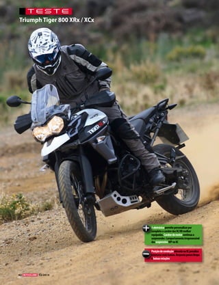 42 03/2010 
TESTE 
Triumph Tiger 800 XRx / XCx 
A eletrónica permite personalizar por 
completo o caráter das XC/XR melhor 
equipadas. Caráter do motor continua a 
surpreender. Comportamento irrepreensível 
das suspensões WP na XC 
Posição de condução elevada na XC penaliza 
estaturas mais baixas. Resposta pouco limpa 
a baixas rotações. 
12/2014 
 