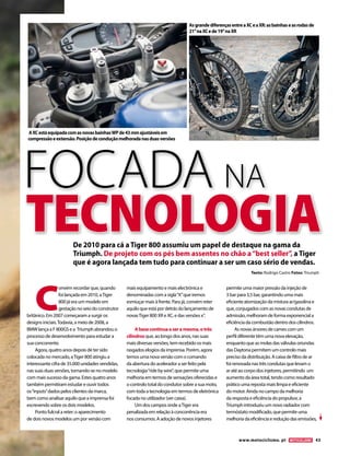 www.motociclismo. pt 43 
C onvém recordar que, quando 
foi lançada em 2010, a Tiger 
800 já era um modelo em 
gestação no seio do construtor 
britânico. Em 2007 começaram a surgir os 
designs iniciais. Todavia, a meio de 2008, a 
BMW lança a F 800GS e a Triumph abrandou o 
processo de desenvolvimento para estudar a 
sua concorrente. 
Agora, quatro anos depois de ter sido 
colocada no mercado, a Tiger 800 atingiu a 
interessante cifra de 35.000 unidades vendidas, 
nas suas duas versões, tornando-se no modelo 
com mais sucesso da gama. Estes quatro anos 
também permitiram estudar e ouvir todos 
os “inputs” dados pelos clientes da marca, 
bem como analisar aquilo que a imprensa foi 
escrevendo sobre os dois modelos. 
Ponto fulcral a reter: o aparecimento 
de dois novos modelos um por versão com 
mais equipamento e mais electrónica e 
denominadas com a sigla “X” que iremos 
esmiuçar mais à frente. Para já, convém reter 
aquilo que está por detrás do lançamento de 
novas Tiger 800 XR e XC, e das versões x”. 
A base continua a ser a mesma, o três 
cilindros que, ao longo dos anos, nas suas 
mais diversas versões, tem recebido os mais 
rasgados elogios da imprensa. Porém, agora 
temos uma nova versão com o comando 
da abertura do acelerador a ser feito pela 
tecnologia “ride by wire”, que permite uma 
melhoria em termos de sensações oferecidas e 
o controlo total do condutor sobre a sua moto, 
com toda a tecnologia em termos de eletrónica 
focada no utilizador (ver caixa). 
Um dos campos onde a Tiger era 
penalizada em relação à concorrência era 
nos consumos. A adoção de novos injetores 
permite uma maior pressão da injeção de 
3 bar para 3,5 bar, garantindo uma mais 
eficiente atomização da mistura ar/gasolina e 
que, conjugados com as novas condutas de 
admissão, melhoram de forma exponencial a 
eficiência da combustão dentro dos cilindros. 
As novas árvores de cames com um 
perfil diferente têm uma nova elevação, 
enquanto que as molas das válvulas oriundas 
das Daytona permitem um controlo mais 
preciso da distribuição. A caixa de filtro de ar 
foi renovada nas três condutas que levam o 
ar até ao corpo dos injetores, permitindo um 
aumento da área total, tendo como resultado 
prático uma reposta mais limpa e eficiente 
do motor. Ainda no campo da melhoria 
da resposta e eficiência do propulsor, a 
Triumph introduziu um novo radiador com 
termóstato modificado, que permite uma 
melhoria da eficiência e redução das emissões, 
De 2010 para cá a Tiger 800 assumiu um papel de destaque na gama da 
Triumph. De projeto com os pés bem assentes no chão a “best seller”, a Tiger 
que é agora lançada tem tudo para continuar a ser um caso sério de vendas. 
A XC está equipada com as novas bainhas WP de 43 mm ajustáveis em 
compressão e extensão. Posição de condução melhorada nas duas versões 
As grande diferenças entre a XC e a XR: as bainhas e as rodas de 
21’’ na XC e de 19’’ na XR 
FOCADA NA 
TECNOLOGIA 
Texto: Rodrigo Castro Fotos: Triumph 
 