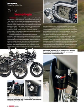 44 12/2014 
TESTE 
Triumph Tiger 800 XRx / XCx 
O Cruise Control é também uma importante adição que aumenta o 
conforto em longas tiradas. Na XC o amortecedor WP pode ser ajustado 
em extensão e pré carga da mola 
Ode à 
tecnologia 
A TIGER 800 é a primeiro modelo do segmento Trail de média/ 
alta cilindrada a vir equipada com aquilo que a Triumph designa de 
“Rider Modes”, ou seja, modos de condução específicos para cada 
tipo de utilização mas que podem ser totalmente personalizáveis, 
de acordo com as preferências de cada um: Estrada, Fora de Estrada 
e Chuva. As versões “X” da XR e da XC também permitem escolher 
entre três modos para o Controlo de Tração e ABS consoante 
a utilização: Estrada, Fora de Estrada e totalmente desligado, e 
também quatro modos para os mapas do acelerador: Desportivo, 
Estrada, Fora de Estrada e Chuva. 
Os mapas de acelerador só têm influência na resposta do 
acelerador e nada mais, não existe qualquer limitação da potência 
máxima entregue. Ao contrário do que acontece noutras marcas, 
somente a abertura do acelerador é que feita de forma diferenciada 
conforme a opção escolhida. No entanto, os modos de pilotagem 
adequados ao utilizador podem ser totalmente ajustados em 
termos da forma de funcionamento do ABS e Controlo de Tração. 
Por exemplo, em modo “Off Road”, o ABS não atua na roda traseira 
e entra em funcionamento somente em situações limite na roda 
dianteira, enquanto que o controlo de tração permite a derrapagem 
controlada da roda traseira. Todavia, podemos escolher entre desligar 
por completo o ABS e também o controlo de tração. No modo “Road” 
também existe a opção entre controlo total por parte da eletrónica 
(ABS, Mapas e Controlo de Tração) ou desligar tudo. 
Tudo isto só é possível com a utilização da tecnologia “Ride by 
Wire”, muito em voga na indústria automóvel e que elimina por 
completo os cabos que comandam a abertura da borboleta do 
acelerador, existindo um pequeno servo motor de comando elétrico, 
que efetua todas as operações e que abre toda uma janela de 
oportunidades para uma maior inclusão da tecnologia e eletrónica na 
forma como nos relacionamos com as nossas motos. 
A mudança de Showa para WP nas suspensões da XC melhorou 
de forma significativa a eficácia em pisos de terra, com um 
comportamento mais seguro e intuitivo 
 