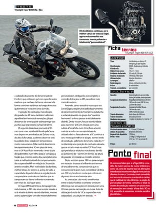 46 12/2014 
TESTE 
Triumph Tiger 800 XRx / XCx 
Motor 
Tipo: tricilíndrico em linha, 4T, 
refrigeração por liquido 
Distribuição: DOHC, 4 válvulas p/cilindro 
Cilindrada: 799 cc 
Diâmetro x curso: 74 x 61.9 mm 
Potência declarada: 95 cv às 9.250 rpm 
Binário declarado: 79 Nm às 7850 rpm 
Alimentação: Injeção eletrónica 
Arranque: elétrico 
Embraiagem: discos em banho de óleo 
Caixa: 6 velocidades 
Transm. secundária: por corrente 
Ciclística 
Quadro: berço simples em aço com tubo 
de secção tubular, motor portante 
Suspensão dianteira: forquilha invertida Showa 43 mm 
180 mm de curso (WP 43 mm, 
220 mm de curso) 
Suspensão traseira: monoamortecedor Showa, 
180 mm de curso, 
(WP 215 mm de curso) 
Travão dianteiro: dois discos de 308 mm 
Travão traseiro: disco de 255 mm 
Medidas dos pneus: 110/80-19 (90/90-21)/ 150/70-17’’ 
Peso e 
dimensõES 
Distância entre eixos: 1,555mm (1,568mm) 
Altura do assento: 810 mm (845mm) 
Capacid. do depósito: 19 litros 
Peso a seco: 213 kg / 216 kg versão X 
(218 kg / 221 kg versão X) 
Preço: por definir 
Ficha técnica 
a validade do assento 3D denominado de 
Confort, que utiliza um gel com especificações 
médicas que melhora de forma substancial a 
forma como nos sentimos ao longo de muitos 
quilómetros e horas em cima da moto. 
A posição de condução, mais elevada 
do guiador na XR torna também tudo mais 
agradável em termos de sensações, já que 
deixamos de sentir aquele sobrecarregar dos 
punhos que era notório na Tiger de 2010. 
O segundo dia estava reservado à XC, 
com uma nova subida até Ronda pela Serra 
mas depois encaminhados até Zahara onde, 
do alto da fortaleza, pudemos observar o rio 
Guadalete desta vez já com temperaturas 
muito mais amenas. Pela manhã deveríamos 
ter experimentado a XC em pisos de terra, 
mas o Off Road ficou reservado a meia dúzia 
de quilómetros num trilho largo e com pouca 
tração que, mesmo assim, deu para notar uma 
coisa: a melhoria notável do comportamento 
das suspensões WP em relação às Showa do 
anterior modelo. Mais reatividade da dianteira, 
melhor leitura do terreno e, acima de tudo, a 
capacidade de poder alterar as regulações da 
compressão e extensão nas bainhas que se 
comportam de forma brilhante numa moto 
com mais de 200 kg de peso. 
O mapa Off Road limita a derrapagem da 
roda traseira, o ABS não atua na roda traseira e 
só é ativado à última na roda dianteira, mesmo 
assim, optamos por um rider mode totalmente 
personalizável, desligando por completo o 
controlo de tração e o ABS para obter mais 
controlo na terra. 
Partindo para a estrada o nosso guia era 
David Lopez, responsável pelo departamento 
de desenvolvimento da Triumph na Catalunha 
e, estando inserido no grupo dos “nuestros 
hermanos”, o ritmo passou a ser totalmente 
distinto. Desta vez sim, houve oportunidade 
para espremer a XC em estrada com uma 
subida à Serra feita num ritmo francamente 
mais de acordo com as expetativas do 
utilizador latino. Pessoalmente, a XC continua a 
ser a moto que melhor se adapta ao meu estilo 
de condução, pelo facto de ter uma roda de 21’’ 
na dianteira uma posição de condução elevada, 
que se encaixa mais no estilo “Off Road” mas 
que penaliza as estaturas mais baixas, devido 
ao acréscimo de 14,5mm em termos de altura 
do guiador em relação ao modelo anterior. 
Desta vez com quase 180 km para cumprir 
em estradas sinuosas e brilhantes em termos 
de encadeamento, comprovámos que os 
consumos se ficaram nuns comedidos 5,6 litros 
aos 100 km, tendo em conta que o ritmo em 
algumas alturas era bastante vivo. 
As prestações são muito semelhantes 
entre os dois modelos e somente se notam 
diferenças nas sensações em estrada, com uma 
XR mais precisa na inserção em curva, fruto da 
utilização da roda de 19’’, e suspensões mais 
adaptadas à circulação em estrada. 
O três cilindros continua a ser o 
melhor cartão de visita da Tiger, 
agora mais comedido nos 
consumos, menos poluente e 
totalmente “personalizável” 
Ponto final 
Os números falam por si: a Tiger 800 é o mo-delo 
de maior sucesso da marca britânica e, 
como tal, seria de esperar que as alterações 
introduzidas trouxessem algo de novo para os 
clientes da marca. Um motor mais comedido 
em termos de consumo, mantendo o caráter 
que é habitual no três cilindros e a opção de 
personalizar de forma completa e total os 
modos de condução, trazendo um pouco mais 
de sensações em estrada e fora dela. XC ou 
XR, a escolha é vossa mas a minha escolha 
já está feita... 
Triumph Tiger 800 XR (XC) 
 