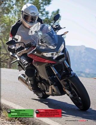www.motociclismo. pt 49 
Motor: Regularidade e som 
impressionantes 
Suspensão: Firme, confortável e a 
garantir um desempenho acima da média 
Já agora... Apesar do equipamento 
bastante completo, numa moto deste 
segmento fazia falta uma proteção dos 
punhos e uma tomada de 12V 
 