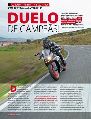 KTM RC 125/Yamaha YZF-R 125 
Duas das 125 cc mais 
entusiasmantes passaram 
pelas nossas mãos, num 
comparativo que decide 
qual é a campeã! RC ou 
YZF-R: só uma pode ganhar. 
Texto: Bruno Gomes Fotos: João Carlos Oliveira 
52 12/2014 
DE CAMPEÃS! 
DUELO 
Desde que a YZF-R125 chegou 
ao mercado europeu, 
vinda das longínquas 
terras japonesas de Iwata, 
que rapidamente esta 125 desportiva se 
transformou numa das motos preferidas 
do seu segmento. A Yamaha tinha, até 
agora, um domínio quase incontestado 
neste mundo “ecológico” com motores a 
quatro tempos. Mas, em Mattighofen, os 
responsáveis da KTM não acharam piada à 
situação. As motos desportivas de asfalto 
não são desconhecidas à KTM, pois tanto 
em competição como na estrada têm várias 
opções que dominaram, ou pelo menos 
colocaram em xeque a muita concorrência. 
Foi, por isso, com satisfação que o mundo 
das duas rodas assistiu à apresentação da 
família RC – Race Competition. 
Tecnicamente falando, as escolhas de 
cada fabricante, tanto ao nível do motor 
como na ciclística, são diferenciadas entre 
si, sempre com atenção às necessidades 
de uma desportiva para utilização diária. A 
Yamaha aposta no conhecido e comprovado 
quadro Deltabox, enquanto a KTM coloca 
na RC125 o quadro em aço tubular, tipo 
treliça. No interior os motores são ambos 
monocilíndricos, mas enquanto a RC125 tem 
um pistão de diâmetro maior e que percorre 
um curso mais pequeno, a YZF-R125 é o 
oposto. Com isso a japonesa atinge uma 
maior linearidade na entrega de potência 
e binário, mas o motor da RC consegue 
manter o esforço por mais 700 rpm, o que 
lhe garante uma ligeira vantagem quando 
as rotações chegam ao limite. Para equilibrar 
a balança nas performances a YZF-R125 
consegue ser melhor tanto nas acelerações 
como, principalmente, nas recuperações: dos 
50 aos 80 km/h demora quase menos três 
COMPARATIVO 
 