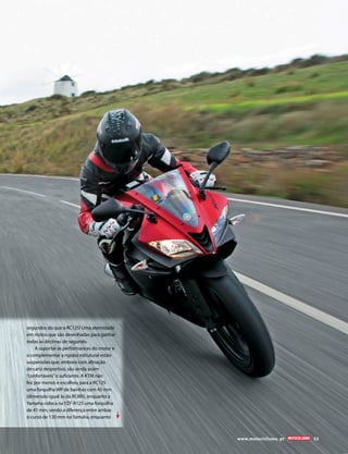 www.motociclismo. pt 53 
segundos do que a RC125! Uma eternidade 
em motos que são desenhadas para ganhar 
todas as décimas de segundo. 
A suportar as performances do motor e 
a complementar a rigidez estrutural estão 
suspensões que, embora com afinação 
de cariz desportivo, são ainda assim 
“confortáveis” o suficiente. A KTM não 
fez por menos e escolheu para a RC125 
uma forquilha WP de bainhas com 43 mm 
(dimensão igual às da RC8R!), enquanto a 
Yamaha coloca na YZF-R125 uma forquilha 
de 41 mm, sendo a diferença entre ambas 
o curso de 130 mm na Yamaha, enquanto 
 