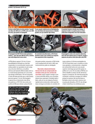 54 12/2014 
KTM RC 125/Yamaha YZF-R 125 
YAMAHA YZF-R 125 
KTM RC 125 
A pinça radial Bybre de dois pistões “morde” 
um disco de 300 mm e a KTM conta com ABS 
de série, que pode ser desligado 
A travagem da YZF-R125 é mais potente e 
reativa... mas não tem ABS de série, sistema 
que está disponível como extra 
É uma opção tradicional em Mattighofen, 
mas não deixa de impressionar o esbelto 
quadro em aço tubular tipo treliça 
Ao contrário da adversária, a R125 tem 
ponteira maior, que confere ao conjunto 
uma aparência mais corpulenta 
O assento traseiro simula uma tampa. A 
espuma é mole e os apoios para as mãos 
estão bem integrados mas mal colocados 
O passageiro conta com assento aderente, 
mas não tem apoios para se segurar, sendo a 
espuma um pouco mais dura que a da KTM 
a KTM oferece apenas 125 mm. A única 
possibilidade de afinação ao nível das 
suspensões é no amortecedor traseiro, pois 
ambas podem ser ajustadas em pré-carga, 
mas, tal como referimos, as escolhas 
técnicas são bastante diferenciadas entre si, 
e a moto laranja apresenta um curso atrás 
que atinge confortáveis 150 mm enquanto 
a moto de Iwata permite que a roda traseira 
percorra apenas 114 mm. Na travagem, 
e apesar de ser claramente mais eficaz 
em potência, a YZF-R125 não conta com 
auxílio de ABS para dosear a pinça frontal 
de quatro pistões, enquanto a KTM instala 
como equipamento de série o ABS, que, 
inclusivamente, pode ser desligado. 
Mas todo o desenvolvimento 
técnico tem de ser comprovado em 
estrada e está, por isso, na hora do 
caro leitor seguir viagem comigo e com 
o nosso estimado diretor, aos comandos 
destas duas supersport. Sentados lado a 
lado, cada um na sua máquina, ficamos 
rapidamente esclarecidos sobre qual das 
duas consegue acomodar um condutor de 
maior estatura. As formas avantajadas da 
YZF-R125 permitem que o condutor se sinta 
mais apoiado e, inclusivamente, o depósito 
de combustível conta com uma secção 
superior mais larga que permite apoiar os 
joelhos em curva. Por seu lado a KTM fez um 
ótimo trabalho ao dotar esta RC de formas 
esguias e compactas. Ao nível da posição de 
condução, a austríaca consegue ser melhor 
porque os avanços não são tão baixos e 
fechados como os da rival e, mesmo com 
os poisa-pés elevados, a RC125 não obriga 
a fazer muita força nos antebraços para 
A RC 125 é uma verdadeira moto 
de pista! Uma ciclística “rijinha”, 
exponenciada pelo assento de 
condutor duro, mas compensada 
pela boa posição de condução 
COMPARATIVO 
 