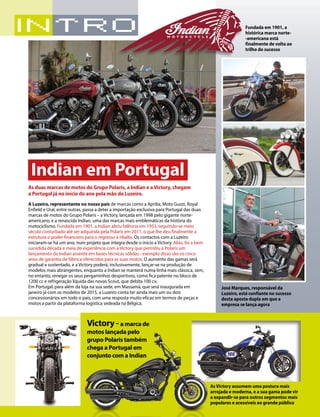 6 10/2014 
As duas marcas de motos do Grupo Polaris, a Indian e a Victory, chegam 
a Portugal já no início do ano pela mão da Luzeiro. 
A Luzeiro, representante no nosso país de marcas como a Aprilia, Moto Guzzi, Royal 
Enfield e Ural, entre outras, passa a deter a importação exclusiva para Portugal das duas 
marcas de motos do Grupo Polaris – a Victory, lançada em 1998 pelo gigante norte-americano, 
e a renascida Indian, uma das marcas mais emblemáticas da história do 
motociclismo. Fundada em 1901, a Indian abriu falência em 1953, seguindo-se meio 
século conturbado até ser adquirida pela Polaris em 2011, o que lhe deu finalmente a 
estrutura o poder financeiro para o regresso à ribalta. Os contactos com a Luzeiro 
iniciaram-se há um ano, num projeto que integra desde o início a Victory. Aliás, foi a bem 
sucedida década e meia de experiência com a Victory que permitiu à Polaris um 
lançamento da Indian assente em bases técnicas sólidas - exemplo disso são os cinco 
anos de garantia de fábrica oferecidos para as suas motos. O aumento das gamas será 
gradual e sustentado, e a Victory poderá, inclusivamente, lançar-se na produção de 
modelos mais abrangentes, enquanto a Indian se manterá numa linha mais clássica, sem, 
no entanto, renegar os seus pergaminhos desportivos, como fica patente no bloco de 
1200 cc e refrigeração líquida das novas Scout, que debita 100 cv. 
Em Portugal, para além da loja na sua sede, em Massamá, que será inaugurada em 
janeiro já com os modelos de 2015, a Luzeiro conta ter ainda mais um ou dois 
concessionários em todo o país, com uma resposta muito eficaz em termos de peças e 
motos a partir da plataforma logística sedeada na Bélgica. 
Indian em Portugal 
José Marques, responsável da 
Luzeiro, está confiante no sucesso 
desta aposta dupla em que a 
empresa se lança agora 
Victory - a marca de 
motos lançada pelo 
grupo Polaris também 
chega a Portugal em 
conjunto com a Indian 
As Victory assumem uma postura mais 
arrojada e moderna, e a sua gama pode vir 
a expandir-se para outros segmentos mais 
populares e acessíveis ao grande público 
Fundada em 1901, a 
histórica marca norte- 
-americana está 
finalmente de volta ao 
trilho do sucesso 
 