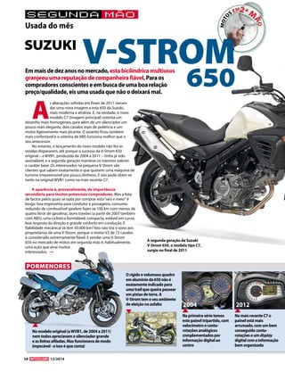 58 12/2014 
Em mais de dez anos no mercado, esta bicilíndrica multiusos 
granjeou uma reputação de companheira fiável. Para os 
compradores conscientes e em busca de uma boa relação 
preço/qualidade, eis uma usada que não o deixará mal. 
As alterações sofridas em finais de 2011 vieram 
dar uma nova imagem a esta 650 da Suzuki, 
mais moderna e atrativa. E, na verdade, o novo 
modelo C7 (imagem principal) ostenta um 
desenho mais homogéneo, para além de um silenciador um 
pouco mais elegante, dois cavalos mais de potência e um 
motor ligeiramente mais picante. O assento ficou também 
mais confortável e o sistema de ABS funciona melhor que o 
seu antecessor. 
No entanto, o lançamento do novo modelo não fez as 
vendas dispararem, até porque o sucesso da V-Strom 650 
original – a WVB1, produzida de 2004 a 2011 – tinha já sido 
assinalável, e a segunda geração manteve os mesmos valores 
e caráter base. Os interessados na pequena V-Strom são 
clientes que sabem exatamente o que querem: uma máquina de 
turismo irrepreensível por pouco dinheiro. E isto pode obter-se 
tanto na original WVB1 como na mais recente C7. 
A aparência é, provavelmente, de importância 
secundária para muitos potenciais compradores. Mas a lista 
de factos pelos quais se opta por comprar esta “seis e meio“ é 
longa: boa ergonomia para condutor e passageiro, consumo 
reduzido de combustível (podem fazer-se 100 km com menos de 
quatro litros de gasolina), bons travões (a partir de 2007 também 
com ABS), uma ciclística formidável, compacta, estável em curva, 
boa resposta da direção e grande conforto em condução. E 
fiabilidade mecânica! Já tem 50.000 km? Isto não tira o sono aos 
proprietários de uma V-Strom, porque o motor V2 de 72 cavalos 
é considerado extremamente fiável. E vender uma V-Strom 
650 no mercado de motos em segunda mão é, habitualmente, 
uma ação que atrai muitos 
interessados. 
segunda mão 
Usada do mês 
PORMENORES 
SUZUKI V-STROM 
650 
A segunda geração da Suzuki 
V-Strom 650, o modelo tipo C7, 
surgiu no final de 2011 
2004 2012 
O rígido e volumoso quadro 
em alumínio da 650 não é 
exatamente indicado para 
uma trail que queira passear 
em pistas de terra. A 
V-Strom tem o seu ambiente 
de eleição no asfalto 
Na mais recente C7 o 
painel está mais 
arrumado, com um bem 
conseguido conta-rotações 
e um display 
digital com a informação 
bem organizada 
Na primeira série temos 
este painel tripartido, com 
velocímetro e conta-rotações 
analógicos 
complementados por 
informação digital ao 
centro 
No modelo original (a WVB1, de 2004 a 2011) 
nem todos apreciavam o silenciador grande 
e as linhas afiladas. Mas funcionava de modo 
impecável - e isso é que conta! 
 
