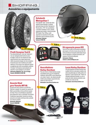 Acessórios e equipamento 
shopping 
Schuberth 
Metropolitan 1 
Este capacete "open", através das várias 
opções de personalização, é indicado 
para vários tipos de motos. Fabricado em 
fibra de vidro, o "M1" tem auscultadores 
e microfone instalados no forro, estando 
preparado para receber o intercomunicador 
SRC-System. Pesa 1395 gr, e está 
disponível nos tamanhos do XS ao XXL. 
Disponível a partir de fevereiro de 2015. 
Informações: Goldenbat 
Contacto: 219 824 326 
Pirelli Scorpion Trail II 
Pneu desenvolvido para motos tipo "adventure", 
mas com utilização predominante em pisos 
de asfalto. Conta com novo desenho do rasto, 
especificamente novos rasgos laterais para 
melhor escoamento da água, tem dois compostos 
de borracha para maior resistência sem perder 
aderência e uma carcaça mais rígida para suportar 
as exigências das motos mais pesadas e potentes. 
O Scorpion Trail II pode ser personalizado com 
etiquetas e outros logótipos na zona lateral. 
Informações: Multimoto / Soc. Com. do Vouga 
Contacto: 256 000 200 / 234 601 500 
Assento Shad 
para Yamaha MT-09 
Se precisa de maior conforto na sua MT-09, a 
Shad tem a solução! Um assento com espuma 3D 
Mesh, que não altera a forma conforme o passar 
do tempo. Possui uma almofada em poliuretano 
para acabamento macio e confortável. Este assento 
é totalmente impermeável, incluindo as costuras, 
possuindo uma secção central que reduz a pressão 
nas costas do condutor. 
Informações: Multimoto 
Contacto: 256 000 200 
Kit reparação pneus IXS 
Este kit IXS tem todas as ferramentas necessárias 
para reparar um furo de um pneu da sua moto. No 
interior da bolsa de transporte estão botijas de gás, 
tiras de reparação e a solução de borracha, sem 
esquecer a ferramenta adequada. 
Informações: L8 Xpress 
Contacto: comercial@l8xpress.com 
Auscultadores 
Harley-Davidson 
Para este inverno a Harley-Davidson propõe 
auscultadores para uso com smartphones, 
notebooks, leitores MP3 e outros dispositivos. 
com a típica "caveira", são cobertos por pêlo 
sintético para proteção e aquecimento das 
orelhas nos dias mais frios. 
Informações: www.harley-davidson.com 
Luvas Harley-Davidson 
Uma das propostas da Harley-Davidson para 
o público feminino nesta época natalícia, são 
estas luvas fabricadas em malha acrílica com 
desenhos "Custom Skull Fair Isle". Podem ser 
utilizadas totalmente fechadas, ou com as 
pontas dos dedos abertas prendendo a aba 
ao botão nas costas da mão. 
Informações: www.harley-davidson.com 
PVP: 30,00 € 
PVP: 56,00 € PVP: 35,00 € 
PVP: 312,73 € 
PVP: sob consulta 
PVP: desde 399,00 € 
60 12/2014 
 