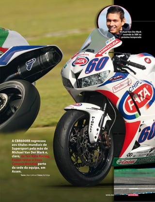 A CBR600RR regressou 
aos títulos mundiais de 
Supersport pela mão de 
Michael Van Der Mark e, 
claro, da Ten Kate Racing. 
Fomos testar a nova 
Campeã Mundial perto 
da sede da equipa, em 
Assen. 
Texto: Alan Cathcart Fotos: Kel Edge 
www.motociclismo. pt 85 
Michael Van Der Mark 
ascende às SBK na 
próxima temporada 
 