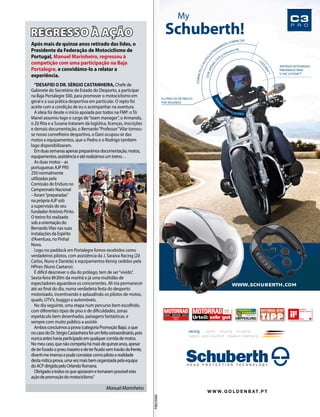 My 
Schuberth! 
racing sport touring cruising 
Safety and Comfort made in Germany 
WWW.GOLDENBAT. P T 
C3 
P R O 
Ausgabe 
18 / 2013 
Ausgabe 6 / 2013 
Ausgabe 
6 / 2013 
9 LITROS DE AR FRESCO 
POR SEGUNDO 
ANTENAS INTEGRADAS 
PREPARADO PARA 
O SRC-SYSTEMTM 
COOLMAX ® 
LEVE: APENAS 1570 g (tamanho M) 
COMPACTO: 2 CALOTAS EXTREMAMENTE COMPACTAS 
SILENCIOSO: APENAS 82 (DB(A) 
PUBLICIDADE 
REGRESSO À AÇÃO 
“DESAFIEI O DR. SÉRGIO CASTANHEIRA, Chefe de 
Gabinete do Secretário de Estado do Desporto, a participar 
na Baja Portalegre 500, para promover o motociclismo em 
geral e a sua prática desportiva em particular. O repto foi 
aceite com a condição de eu o acompanhar na aventura. 
A ideia foi desde o início apoiada por todos na FMP: o Tó 
Manel assumiu logo o cargo de “team manager”, o Armando, 
o Zé Rita e a Susana trataram da logística, licenças, inscrições 
e demais documentação, o Bernardo “Professor” Vilar tornou-se 
nosso conselheiro desportivo, o Dani ocupou-se das 
motos e equipamentos, que o Pedro e o Rodrigo também 
logo disponibilizaram. 
Em duas semanas apenas preparámos documentação, motos, 
equipamentos, assistência e até realizámos um treino… 
As duas motos – as 
portuguesas AJP PR5 
250 normalmente 
utilizadas pela 
Comissão de Enduro no 
Campeonato Nacional 
– foram “preparadas” 
na própria AJP sob 
a supervisão do seu 
fundador António Pinto. 
O treino foi realizado 
sob a orientação do 
Bernardo Vilar nas suas 
instalações da Espírito 
d’Aventura, no Pinhal 
Novo. 
Logo no paddock em Portalegre fomos recebidos como 
verdadeiros pilotos, com assistência da J. Saraiva Racing (Zé 
Carlos, Nuno e Daniela) e equipamentos Kenny cedidos pela 
HPires (Nuno Caetano). 
É difícil descrever o dia do prólogo, tem de ser “vivido”. 
Sexta-feira 8h30m da manhã e já uma multidão de 
espectadores aguardava os concorrentes. Ali iria permanecer 
até ao final do dia, numa verdadeira festa do desporto 
motorizado, incentivando e aplaudindo os pilotos de motos, 
quads, UTV’s, buggys e automóveis. 
No dia seguinte, uma etapa num percurso bem escolhido, 
com diferentes tipos de piso e de dificuldades, zonas 
espetáculo bem desenhadas, paisagens fantásticas, e 
sempre com muito público a assistir. 
Ambos concluímos a prova (categoria Promoção Baja), o que 
no caso do Dr. Sérgio Castanheira foi um feito extraordinário, pois 
nunca antes havia participado em qualquer corrida de motos. 
No meu caso, que não competia há mais de quinze anos, apesar 
de ter furado o pneu traseiro e de ter ficado sem travão da frente, 
diverti-me imenso e pude constatar como piloto a realidade 
desta mítica prova, uma vez mais bem organizada pela equipa 
do ACP dirigida pelo Orlando Romana. 
Obrigado a todos os que apoiaram e tornaram possível esta 
ação de promoção do motociclismo.” 
Após mais de quinze anos retirado das lides, o 
Presidente da Federação de Motociclismo de 
Portugal, Manuel Marinheiro, regressou à 
competição com uma participação na Baja 
Portalegre, e convidámo-lo a relatar a 
experiência. 
Manuel Marinheiro 
 