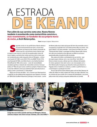 www.motociclismo. pt 93 
S egundo consta no seu perfil, Keanu Reeves desloca- se quase exclusivamente de moto e só teve dois automóveis ao longo da vida. Desde a Kawasaki de enduro que foi a sua primeira moto à Norton que se seguiu e que marcou o início da sua paixão pelas motos da marca inglesa, a primeira das muitas que teve, até às motos que vai comprando para rodar enquanto está em filmagens – já teve uma Suzuki GS1100E e uma GSX-R 750, uma BMW 750 de 1974, uma Kawasaki KZ 900, uma Moto Guzzi e uma Harley-Davidson Shovelhead de 1984, entre outras – o ator de nacionalidade canadiana ganhou o estatuto de motociclista convicto. Será que ainda o é? “Mais do que nunca”, confirma o próprio. “Andar de moto é uma das melhores coisas que podemos fazer para desanuviar a cabeça; sentir o movimento e a velocidade.” Agora com 50 anos de idade – sim, o homem que desempenhou o papel de um dos adolescentes preguiçosos que viajavam no tempo em “Bill & Ted’s Excellent Adventure” já atingiu o meio século -, o amor de Reeves pelas duas rodas está quase tão bem documentado como a sua presença no grande ecrã. Com tantos pontos altos na carreira - dos quais “Matrix” é um bom exemplo - como passos em falso, tais como “Drácula de Bram Stoker”, a passagem de Keanu Reeves pelo cinema tem sido uma montanha russa, algo que se reflete na sua busca apaixonada pelas emoções da vida na estrada. Mas, apesar de todas as atribulações da sua carreira – que ele espera agora relançar com o seu novo filme, “John Wick” -, Reeves sempre recusou a deixar que isto o afetasse demasiado. As motos ajudaram nisto, bem como o seu novo projeto com a Arch Motorcycles Company, que desenha motos para fazerem a “ligação entre o moderno e o clássico, o estilo e a performance, a customização e a produção em série.” No seu site da Arch, Keanu Reeves gaba-se de ter feito “dezenas de milhar de milhas em toda a espécie de motos, por todo o Mundo”, mas, ao contrário do que sucede com a maioria dos petrolheads, o seu amor pelas motos não começou enquanto adolescente no Canadá. 
Texto: Georgina Langford / Motociclismo 
Para além da sua carreira como ator, Keanu Reeves também é reconhecido como motociclista convicto e, mais recentemente, co-fundador da sua própria marca de motos, a Arch Motorcycles. 
A ESTRADADE KEANU 
Longe das suas motos quando está fora em filmagens, Reeves costuma comprar uma moto no local. À direita, com a Arch KRGT-1  