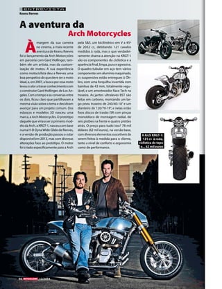 94 12/2014 
ENTREVISTA 
Keanu Reeves 
À margem da sua carreira 
no cinema, a mais recente 
aventura de Keanu Reeves 
foi o lançamento da Arch Motorcycles 
em parceria com Gard Hollinger, tam-bém 
ele um artista, mas da custom-ização 
de motos. A sua experiência 
como motociclista deu a Reeves uma 
boa perspetiva do que deve ser a moto 
ideal, e, em 2007, a busca por essa moto 
levou o ator a travar conhecimento com 
o construtor Gard Hollinger, de Los An-geles. 
Com o tempo e as conversas entre 
os dois, ficou claro que partilhavam a 
mesma visão sobre o tema e decidiram 
avançar para um projeto comum. Dos 
esboços e modelos 3D nasceu uma 
marca, a Arch Motorcycles. O protótipo 
daquele que viria a ser o primeiro mod-elo 
da Arch, a KRGT-1, nasceu com base 
numa H-D Dyna Wide Glide de Reeves, 
e a versão de produção passou a estar 
disponível em 2013, mas com diversas 
alterações face ao protótipo. O motor 
foi criado especificamente para a Arch 
pela S&S, um bicilíndrico em V a 45º 
de 2032 cc, debitando 121 cavalos 
medidos à roda, mas o que verdadei-ramente 
chama a atenção na KRGT-1 
são os componentes da ciclística e a 
aparência final, limpa, pura e agressiva. 
O quadro tubular em aço tem vários 
componentes em alumínio maquinado, 
as suspensões estão entregues à Öh-lins, 
com uma forquilha invertida com 
bainhas de 43 mm, totalmente regu-lável, 
e um amortecedor Race Tech na 
traseira. As jantes ultraleves BST são 
feitas em carbono, montando um lar-go 
pneu traseiro de 240/40-18’’ e um 
dianteiro de 120/70-19’’, e nelas estão 
fixos discos de travão ISR com pinças 
monobloco de montagem radial, de 
seis pistões na frente e quatro pistões 
atrás. O preço para tudo isto? 78 mil 
dólares (62 mil euros), na versão base, 
com diversos elementos suscetíveis de 
serem feitos à medida para o cliente, 
tanto a nível de conforto e ergonomia 
como de performance. 
A aventura da 
Arch Motorcycles 
A Arch KRGT-1: 
121 cv à roda, 
ciclística de topo 
e... 62 mil euros 
 