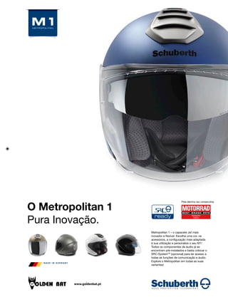 Pela décima vez consecutiva
O Metropolitan 1
Pura Inovação.
Metropolitan 1 – o capacete Jet mais
inovador e flexível. Escolha uma cor, os
acessórios, a configuração mais adaptada
à sua utilização e personalize o seu M1!
Todos os componentes de áudio já se
encontram pré-instalados e basta colocar o
SRC-SystemTM
(opcional) para ter acesso a
todas as funções de comunicação e áudio.
Explore o Metropolitan em todas as suas
vertentes!
www.goldenbat.pt
 