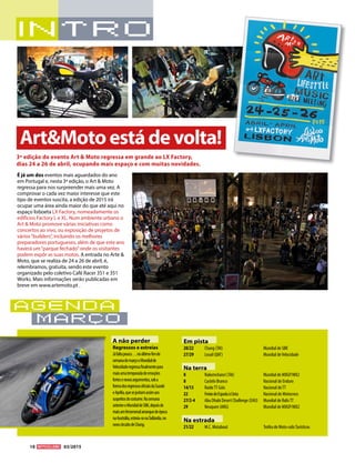 10 03/2015
agenda
março
Em pista
20/22	 Chang (TAI)	 Mundial de SBK
27/29	 Losail (QAT)	 Mundial deVelocidade
Na terra
8	 Nakornchaisri (TAI)	 Mundial de MXGP/MX2
8	 Castelo Branco	 Nacional de Enduro
14/15	 RaideTT Góis	 Nacional deTT
22	 FreixodeEspadaàCinta	 Nacional de Motocross
27/2-4	 Abu Dhabi Desert Challenge (EAU)	 Mundial de RalisTT	
29	 Neuquen (ARG)	 Mundial de MXGP/MX2
Na estrada
21/22	 M.C. Motabout	 Troféu de Moto-ralisTurísticos
É já um dos eventos mais aguardados do ano
em Portugal e, nesta 3ª edição, o Art  Moto
regressa para nos surpreender mais uma vez. A
comprovar o cada vez maior interesse que este
tipo de eventos suscita, a edição de 2015 irá
ocupar uma área ainda maior do que até aqui no
espaço lisboeta LX Factory, nomeadamente os
edíficios Factory L e XL. Num ambiente urbano o
Art  Moto promove várias iniciativas como
concertos ao vivo, ou exposição de projetos de
vários“builders”, incluindo os melhores
preparadores portugueses, além de que este ano
haverá um“parque fechado”onde os visitantes
podem expôr as suas motos. A entrada no Arte 
Moto, que se realiza de 24 a 26 de abril, é,
relembramos, gratuita, sendo este evento
organizado pelo coletivo Café Racer 351 e 351
Works. Mais informações serão publicadas em
breve em www.artemoto.pt .
3ª edição do evento Art  Moto regressa em grande ao LX Factory,
dias 24 a 26 de abril, ocupando mais espaço e com muitas novidades.
ArtMotoestádevolta!
A não perder
Regressos e estreias
Jáfaltapouco…noúltimofimde
semanademarçooMundialde
Velocidaderegressafinalmentepara
maisumatemporadadeemoções
fortesenovosargumentos,soba
formadosregressosoficiaisdaSuzuki
eAprilia,quesejuntamassimaos
suspeitosdocostume.Nasemana
anterioroMundialdeSBK,depoisde
maisumfenomenalarranquedeépoca
naAustrália,estreia-senaTailândia,no
novocircuitodeChang.
 