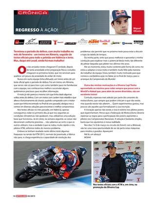 14 03/2015
Miguel
Oliveira
crónica
O
s tão ansiados testes chegaram! É verdade, depois
de tanta ansiedade entre preparação física e estudos
chegaram os primeiros testes, que me serviram para
quebrar um pouco da ansiedade de andar de moto.
Nunca em outra equipa tinha efetuado um treino antes de um
teste oficial após o período de defeso. Foi um treino, em Almeria,
que serviu não só para tirar o pó, como também para me familiarizar
com a equipa, nos conhecermos melhor e acumular alguns
quilómetros preciosos para recolher informação.
A moto já não parecia a mesma com que tinha dado algumas
voltas antes do defeso. Com um motor com caráter mais rebelde e que
altera o funcionamento do chassis, quando comparado com o motor
suave que tinha encontrado no final do ano passado, obrigou-nos a
centrar em diversas soluções para encontrar o melhor compromisso.
Nos testes oficiais no mês passado, em Valência, apenas
conseguimos rodar no primeiro dia, já que nos seguintes as
condições climatéricas não ajudaram, mas utilizámos uma solução
base que funcionou. Já em Jerez, na semana seguinte, as coisas não
decorreram conforme previstas… não sabemos ao certo o que os
outros utilizam, mas a verdade é que se rodou muito rápido e nós,
pilotos KTM, sofremos todos do mesmo problema.
Embora se tenham revelado neste último teste algumas
fraquezas na versão da KTM 2015, normais da juventude, a fábrica
não para, e a larga experiência e capacidade de resolução dos
problemas vão permitir que no próximo teste possa estar a discutir
o topo da tabela de tempos.
Da minha parte, sinto que posso melhorar e aproveitar a minha
condução para explorar mais o potencial desta moto, tão diferente
de pilotar daquelas que pilotei nos últimos três anos.
Ate ao momento, estou muito contente pela forma de como me
estou a adaptar à nova moto e também muito feliz pela maneira
de trabalhar da equipa. Estou também muito motivado para que
comece a verdadeira ação no Qatar, já no final de março, para o
arranque do Campeonato do Mundo!
Outra das minhas motivações é a Oliveira Cup! Tenho
aproveitado ao máximo para rodar sempre que posso com a
MiniGP e Naked que, para além de serem divertidas, são um
excelente treino!
Contudo, esperava mais adesão por parte dos amantes do
motociclismo, que sempre que podem criticam o que não existe,
mas quando existe não aderem… Quem experimentou gostou, mas
poucos são aqueles que formalizaram a sua inscrição.
A iniciação apenas não existe, e isso é notório nos pilotos jovens
que experimentam. Penso que a Federação de Motociclismo deveria
repensar as regras para a participação dos jovens aspirantes a
pilotos nos Campeonatos Nacionais. A solução é bastante simples,
basta que nos ajustemos à nossa realidade.
Nos dias 7 e 8 de março no circuito do Estoril, com a Motoval,
vão ter uma nova oportunidade de ver de perto estas máquinas
para miúdos e graúdos. Apareçam!
Até lá, um abraço!
MO#44
Terminou o período do defeso, com muito trabalho no
mês de fevereiro - um treino em Almeria, seguido de
testes oficiais para todo o pelotão em Valência e Jerez.
Mas, daqui até Losail, ainda há mais trabalho!
REGRESSO À AÇÃO!
Nos testes oficiais com a KTM e, em cima, na
promoção da Oliveira Cup
 