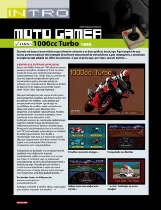 16 03/2015
A EMPRESA DE SOFTWARE IMPRESSIONS
lançoueste1000ccTurboem1990,alturaemqueeu
passeava,oumelhor,estudavano9ºanonaEscola
AuréliadeSousa,combastantemenosbarrigae
substancialmentemaiscabelo. Essaeraumafasede
ourodosjogosdecomputadoremgeral,com
inúmerasobras-primasainundaraslojasde
softwareaumritmoalucinante. Masnãomelembro
dealgumavezterjogado,ououvirfalarsequer,
deste1000ccTurbo. Agorajáseiporquê.
Nãoquetudosejamau,não,apenasamaiorparte.
Comojásalientei,osgráficossãodebomnívelecom
boaatençãonosdetalhes. Outroaspectoque
sempreprezeiemqualquertipodejogoéa
possibilidadedeescolha,enestecasopodemos
optarentrequatromotosdiferentes;uma
desportiva,umaroadstereduasoff-road. Acredito
quedemonstremcaracterísticaspróprias,éuma
questãodetentardescortinarquais.
Fuiforçadoarecorreraomeubrandymedicinalpara
suportarairritantemúsicadaintroduçãoque,
infelizmente,continuaa“bombar”duranteojogo.
Nasegundatentativaopteiportrocaramúsicapor
som“FX”(somambienteparaosleigos)eoresultado
foiaindamaisarrepiante. Semdúvida,a
representaçãomaisatrozquealgumavezouvide
algoqueésupostoserosomdeummotor!!Oruído
sugereumacombinaçãoinfernalentreum
compressoreumamáquinadelavar.
Tudopoderiaserperdoadoseasimulaçãofossede
qualidademas,infelizmente,éapenas
marginalmentemelhordoquelevarcomumpau
nascostas. Ocontroloévagoearespostaaos
comandoslenta,sendomuitodifícilcompreendera
dinâmicadejogo. Passadospoucosminutosa
corridatorna-seentediantee,apesardosmeus
esforços,nuncaconseguialcançaroprimeirolugar,
nemmesmocomumadosedupladebrandy…
Excelentes fontes de informação;
www.lemonamiga.com
www.planetemu.net
Participe! Comente e partilhe ideias, sugira jogos
para análise, responda aos desafios.
POR: PAULO TOMÁS
1000cc Turbo 1990
Quando me deparei com o título especialmente cativante e os bons gráficos deste jogo, fiquei seguro de que
estava perante mais um belo exemplo de software educacional de motociclismo e, por conseguinte, a ansiedade
de explorar este achado era difícil de controlar. O que só prova que, por vezes, sou um anjinho…
O melhor momento do jogo… Este painel é-me familiar
Sabem como vou acabar esta
curva?...
…assim. Habituem-se a esta
imagem
 