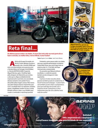 Reta final...
A
oficina da Escapes Escorpião, em
Vila do Conde, albergou durante o
passado mês, aYamaha SR400 que
está a ser desenvolvida numa parceria entre
aYamaha Motor de Portugal, a itroCkS!bikes
e a Revista MOTOCICLISMO. O gerente
Miguel Palmeira, após o“briefing”dado
pelos designers de Matosinhos, já concluiu
a obra que se afigura verdadeiramente
impressionante e promete uma sonoridade
deveras excitante como podem ficar a
desconfiar pelas imagens anexas. Pelo menos
aqui pela redação estamos impacientes para
ouvir o resultado final. E se repararem, decibeis
aparte, a legalidade mantém-se pois a sonda
lambda continua a fazer o seu trabalho para
manter a combustão o mais limpa possível.
Entretanto, outros passos estão a ser dados
para que a grande apresentação no próximo
Lisboa Moto Show, que vai ter lugar entre os
próximos dias 9 e 12 de Abril, não fique
minimamnete comprometida.
Os acessórios que faltavam já foram
escolhidos e o estofo do assento
também já está entregue em mãos
experientes.
A pintura tricolor evocativa desta
parceria também já está em andamento. O
Tó-Zé Ferreira da Tzi Designs - Custom Paint
Lab também já está a fazer os preparativos
para que tudo fique de acordo com o
esquema inicial. Começamos é a ficar
impacientes para dar uma voltinha nesta
moto de sonho!
Os últimos passos estão a ser dados. A nossa Zen está cada vez mais perto de se
fazer à estrada, ou melhor dito, à terra! Afinal, é uma Tracker!
Texto: Rogério Carmo Fotos: João Carlos Oliveira
E o resultado final
está à vista! Com
todos os requintes!
Miguel Palmeira, gerente da
Escapes Escorpião, toma o peso da
tarefa que tem pela frente, ou seja,
uma linha de escape completa
PUBLICIDADE
 