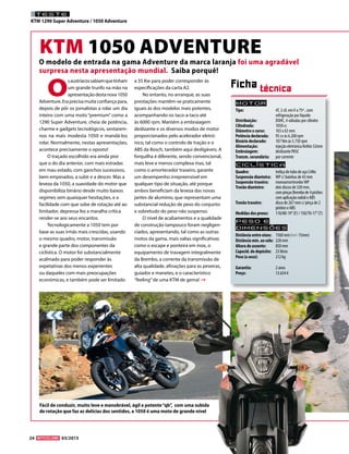 24 03/2015
TESTE
KTM 1290 Super Adventure / 1050 Adventure
KTM 1050 ADVENTURE
O
saustríacossabiamquetinham
um grande trunfo na mão na
apresentaçãodestanova1050
Adventure. Era precisa muita confiança para,
depois de pôr os jornalistas a rolar um dia
inteiro com uma moto “premium” como a
1290 Super Adventure, cheia de potência,
charme e gadgets tecnológicos, sentarem-
nos na mais modesta 1050 e mandá-los
rolar. Normalmente, nestas apresentações,
acontece precisamente o oposto!
O traçado escolhido era ainda pior
que o do dia anterior, com mais estradas
em mau estado, com ganchos sucessivos,
bem empinados, a subir e a descer. Mas a
leveza da 1050, a suavidade do motor que
disponibiliza binário desde muito baixos
regimes sem quaisquer hesitações, e a
facilidade com que sobe de rotação até ao
limitador, depressa fez a maralha crítica
render-se aos seus encantos.
Tecnologicamente a 1050 tem por
base as suas irmãs mais crescidas, usando
o mesmo quadro, motor, transmissão
e grande parte dos componentes da
ciclística. O motor foi substancialmente
acalmado para poder responder às
expetativas dos menos experientes
ou daqueles com mais preocupações
económicas, e também pode ser limitado
a 35 Kw para poder corresponder às
especificações da carta A2.
No entanto, no arranque, as suas
prestações mantêm-se praticamente
iguais às dos modelos mais potentes,
acompanhando-os taco-a-taco até
às 6000 rpm. Mantém a embraiagem
deslizante e os diversos modos de motor
proporcionados pelo acelerador eletró-
nico, tal como o controlo de tração e o
ABS da Bosch, também aqui desligáveis. A
forquilha é diferente, sendo convencional,
mais leve e menos complexa mas, tal
como o amortecedor traseiro, garante
um desempenho irrepreensível em
qualquer tipo de situação, até porque
ambos beneficiam da leveza das novas
jantes de alumínio, que representam uma
substancial redução de peso do conjunto
e sobretudo do peso não suspenso.
O nível de acabamentos e a qualidade
de construção tampouco foram negligen-
ciados, apresentando, tal como as outras
motos da gama, mais valias significativas
como o escape e ponteira em inox, o
equipamento de travagem integralmente
da Brembo, a corrente da transmissão de
alta qualidade, afinações para as peseiras,
guiador e manetes, e o característico
“feeling”de uma KTM de gema!
Motor
Tipo: 	 4T, 2 cil. emV a 75º , com
	 refrigeração por líquido
Distribuição:	 DOHC, 4 válvulas por cilindro
Cilindrada:	 1050 cc
Diâmetro x curso:	 103 x 63 mm
Potência declarada:	 95 cv às 6.200 rpm
Binário declarado:	 107 Nm às 5.750 rpm
Alimentação:	 injeção eletrónica Keihin 52mm
Embraiagem:	 deslizante PASC
Transm. secundária:	 por corrente
Ciclística
Quadro: 	 treliça de tubo de aço CrMo
Suspensão dianteira: 	 WP c/ bainhas de 43 mm
Suspensão traseira:	 monoamortecedorWP
Travão dianteiro:	 dois discos de 320 mm,
	 compinçasBrembode4pistões	
	 com aplicação radial e ABS
Travão traseiro: 	 disco de 267 mm c/ pinça de 2 	
	 pistões e ABS
Medidas dos pneus:	 110/80-19’’(F) / 150/70-17’’(T)
Peso e
dimensõES
Distância entre eixos:	 1560 mm (+/- 15mm)
Distância mín. ao solo:	 220 mm
Altura do assento: 	 850 mm
Capacid. do depósito: 	 23 litros
Peso (a seco):	 212 kg
Garantia:	 2 anos
Preço:	 13.634 €
Ficha técnica
Fácil de conduzir, muito leve e manobrável, ágil e potente“qb”, com uma subida
de rotação que faz as delícias dos sentidos, a 1050 é uma moto de grande nível
O modelo de entrada na gama Adventure da marca laranja foi uma agradável
surpresa nesta apresentação mundial. Saiba porquê!
 