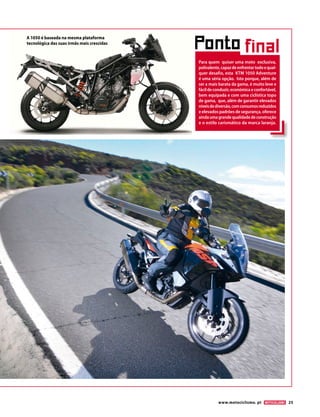 www.motociclismo. pt 25
Ponto final
Para quem quiser uma moto exclusiva,
polivalente,capazdeenfrentartodoequal-
quer desafio, esta KTM 1050 Adventure
é uma séria opção. Isto porque, além de
ser a mais barata da gama, é muito leve e
fácildeconduzir,económicaeconfortável,
bem equipada e com uma ciclística topo
de gama, que, além de garantir elevados
níveisdediversão,comconsumosreduzidos
e elevados padrões de segurança, oferece
aindaumagrandequalidadedeconstrução
e o estilo carismático da marca laranja.
A 1050 é baseada na mesma plataforma
tecnológica das suas irmãs mais crescidas
 