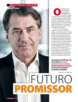 26 05/2010
Stefan Pierer
OpresidentedaKTMfala-nos
dasrazõesdocrescente
sucessodamarcaaustríaca,
dafuturagamadeestradada
Husqvarnaedoregresso
anunciadoaoMotoGP.
PROMISSOR
FUTURO
26 03/2015
EnTrevisTa
O
Presidente/CEO da
KTM, Stefan Pierer,
é a personalidade
mais significativa do
motociclismo europeu.
Com 8,5% de quota no total do mercado de
motociclos na Europa e as vendas a subirem
em mercados emergentes em várias partes
do Mundo, a empresa austríaca – na qual a
Bajaj Auto, segundo maior construtor indiano,
detém 47% das ações – tem uma presença
global em quase todos os segmentos, tanto
em estrada como no Off Road.
Em 2014 as coisas continuaram a
melhorar, e o sucesso em competição a
justificar o mote“Ready to Race”. Toni Cairoli
(MXGP) e Jordi Tixier (MX2) fizeram o pleno
de títulos mundiais de Motocross para a
KTM, o mesmo sucedendo no Enduro com
Christophe Nambotin e Matthew Phillips,
com Pierre-Alexandre Renet a completar o
domínio do construtor austríaco, vencendo
a classe Enduro 2 aos comandos de uma
Husqvarna, igualmente feita na fábrica da
KTM em Mattighofen. Marc Coma assegurou
em 2014 a 13ª vitória consecutiva da
KTM no Dakar (e a 14ª já em janeiro deste
ano). Na Velocidade, a KTM manteve o
título mundial de Construtores em Moto3,
embora tenha perdido o campeonato de
pilotos, com Jack Miller incapaz de bater
Texto: Alan Cathcart Fotos: KTM
 