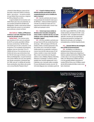 a Honda de Alex Márquez, apesar de ter
discutido o título até à última corrida da
época - que venceu - , na mesma ocasião
em que Stefan Pierer anunciou o regresso
da KTM ao MotoGP em 2016.
A oportunidade de me encontrar com
Stefan Pierer para mais uma entrevista, no
seu escritório privado fora da fábrica de
Mattighofen, revelou o que está por detrás
desta história de sucesso e os seus planos
para continuar a crescer no futuro.
Alan Cathcart - Stefan, a KTM parece
continuar a voar alto. Pode fazer-nos um
resumo da situação atual?
Stefan Pierer – Sim, tivemos outro
ano recorde em 2014, com um aumento
de 20,7% na receita, para 864,6 milhões
de euros. Construímos 158.760 motos,
mais 28,2% que em 2013, incluindo 15 mil
Husqvarna. É um resultado extraordinário,
qualquer coisa em torno dos 72 ou 73
milhões de lucros. E foi a primeira vez, na
história da marca, que construímos mais
de 100 mil motos aqui na Áustria, na nossa
fábrica de Mattighofen, na qual investimos
cerca de 85 milhões de euros. Isto significa
que, desde começámos a produção aqui,
em 1999, mais de 1,2 milhões de veículos
foram produzidos nesta fábrica de acordo
com a nossa filosofia“Ready to Race”!
A.C. – E qual é o balanço entre as
KTM de estrada construídas em 2014
comparativamente com os modelos de
todo-o-terreno?
S.P. – Este foi o primeiro ano em que a
nossa produção de estrada foi maior que a
de Off Road – embora também tenhamos
crescido nas vendas de motos de TT, os
segmentos de estrada estão a crescer mais
rápido que quaisquer outros.
A.C. – Como é que essas vendas se
dividem entre mercados emergentes,
como a Índia e a América do Sul, e os mais
maduros, como a Europa, Estados Unidos,
Austrália e Japão?
S.P. – 2014 foi o também o primeiro ano
em que mais de 50% das vendas foram fora
da Europa – 48% na Europa e 52% fora. Os
Estados Unidos e Canadá representam 23%
das vendas, pois o mercado dos Estados
Unidos parece ter recuperado e continua a
crescer, cerca de 20% cada ano para 25 mil
motos, e ainda é o nosso maior mercado.
Mas o maior crescimento vem de países
asiáticos como a Malásia, Filipinas, Indonésia,
Vietname e Cambodja. E a América Latina
também tem crescido rapidamente, com a
Colômbia a ser o mercado melhor sucedido.
O nosso distribuidor lá vende cerca de 120
mil motos Bajaj por ano, montadas a partir de
kits CKD, e quase 4000 KTM, com 90% delas
vindas também da Índia em kit CKD - (nota
do tradutor: CKD -“complete knock-down”,
aplicado a veículos que são exportados
em peças para posterior montagem em
fábricas de outro país, com vantagens,
nomeadamente, a nível de impostos locais).
A.C. – Quantas fábricas de montagem
tem a KTM em funcionamento?
S.P. – Na Malásia e na Colómbia, e a
do Brasil entrará em funcionamento nos
próximos meses. Depois será a Argentina, e
estamos a planear seriamente as Filipinas. Mas
a maior, claro, é a da nossa parceira Bajaj na
Índia, com 300 pessoas na fábrica de Pune,
e no ano passado também começámos a
montar KTM na China, com a CFMoto, a partir
de kits CKD enviados da Índia, e está a correr
bem, muito bem.
Os protótipos das Husqvarna Svartpilen e
Vitpilen, que serão modelos de produção
em série em 2017
Em 2014 foram
construídas mais de
100 mil motos na
fábrica de Mattighofen
www.motociclismo. pt 27
 