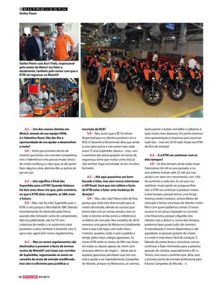 30 03/2015
ENTREVISTA
Stefan Pierer
A.C. – Um dos vossos clientes em
Moto3, através da sua equipaVR46,
é oValentino Rossi.Vão dar-lhe a
oportunidade de vos ajudar a desenvolver
a moto?
S.P. – Acho que primeiro temos de
mostrar que temos um conceito competitivo,
mas o Valentino é uma pessoa muito séria e
de muita confiança, e claro que, se ele quiser
fazer alguma coisa, abrimos-lhe as portas de
par em par.
A.C. – Isto significa o final das
Superbike para a KTM? Quando falámos
há dois anos disse-me que, pelo contrário,
no que à KTM dizia respeito, as SBK eram
o futuro.
S.P. – Não, não há mais Superbike para a
KTM, e isto porque o Mundial de SBK, falando
honestamente, foi destruído pela Dorna
quando eles tomaram conta do campeonato.
Não há publicidade, não há TV nem
cobertura de media, e se quisermos estar
presentes a sério, também é bastante caro. E,
para mais, agora têm novos regulamentos.
A.C. – Mas os novos regulamentos são
destinados a prevenir o facto de termos
motos de MotoGP com luzes nas corridas
de Superbike, regressando-se assim ao
conceito de moto de estrada modificada.
Isso não é suficiente para justificar a
inscrição da RC8?
S.P. – Não, assim que a RC16 estiver
disponível para os clientes paramos com a
RC8. O desenho é fenomenal, diria que ainda
é uma obra-prima e não existe mais nada
assim. É uma Superbike clássica – mas, com
o aumento das preocupações em torno da
segurança, temo que motos como esta já
não tenham lugar na estrada, só em circuitos
fechados.
A.C. – Até aqui passámos um bom
bocado a falar, mas sem nunca mencionar
o Off Road. Será que isto reflete o facto
da KTM estar a fazer uma mudança de
direção?
S.P. – Não, não, não! Talvez visto de fora
pareça que tudo está direcionado para as
motos de estrada, devido ao sucesso que
temos tido com as nossas vendas, mas no
todo-o-terreno ainda somos a referência e
os líderes de mercado. Nos modelos de 2016
veremos uma gama de Motocross totalmente
nova e que é de topo, com tudo novo –
motores, quadros, tudo, e será o padrão a
atingir pelos meus colegas japoneses. As
novas KTM serão as motos de MX mais leves
em todas as classes, apesar de virem com
arranque elétrico de origem – talvez até as
equipas japonesas percebam que isto nos
está a ajudar a ser repetidamente Campeões
do Mundo, porque no Motocross, se cairmos,
basta premir o botão vermelho e voltamos à
ação muito mais depressa. Em junho teremos
uma apresentação à imprensa para anunciar
tudo isto – mas em 2016 tudo muda nas KTM
de fora-de-estrada!
A.C. – E a KTM vai continuar com as
dois tempos?
S.P. – As dois tempos ainda estão vivas!
Fabricámos 26 mil no ano passado, e no
ano anterior tinham sido 22 mil, por isso
ainda é um setor em crescimento, com 10%
de aumento a cada ano. Eu sei que vou
satisfazer muita gente ao assegurar-lhes
isto: a KTM vai continuar a produzir motos
a dois tempos, porque temos uma longa
herança nestes motores, somos líderes de
mercado e temos uma base de clientes muito
fiel e com quem podemos contar. O nosso
sucesso é um pouco baseado na corrente
crise financeira, porque a liquidez dos
clientes está a descer e, numa dois tempos,
podemos fazer quase tudo nós mesmos.
A manutenção é menos dispendiosa e até
agradável, as pessoas gostam de a fazer,
e a moto é mais leve e fácil de conduzir. E,
falando de motos leves e acessíveis, vamos
continuar a fazer minimotos para a próxima
geração de miúdos, especialmente a 85 cc.
Temos uma nova a caminho que, diria, será
a primeira porta de entrada profissional para
futuros Campeões do Mundo.
Stefan Pierer com Kurt Trieb, responsável
pelo motor de Moto3 (na foto) e,
atualmente, também pelo motor com que a
KTM vai regressar ao MotoGP
 