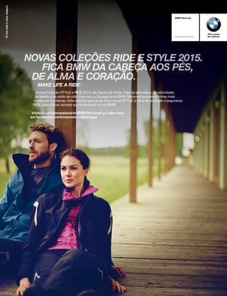 BMW Motorrad
bmw-motorrad.pt
Pelo prazer
de conduzir
NOVAS COLEÇÕES RIDE E STYLE 2015.E STYLE 2015.E
FICA BMW DA CABEÇA AOS PÉS,
NOVAS COLEÇÕES RIDE
FICA BMW DA CABEÇA AOS PÉS,
NOVAS COLEÇÕES RIDE
DE ALMA E CORAÇÃO.
FICA BMW DA CABEÇA AOS PÉS,
DE ALMA E CORAÇÃO.
FICA BMW DA CABEÇA AOS PÉS,
A nova Coleção STYLE e RIDE 2015 não fala só de moda. Fala de adrenalina, de velocidade,
de paixão e de estilo de vida. Este ano, o Equipamento BMW Motorrad apresenta linhas mais
modernas e urbanas. Uma coleção que vai da linha casual STYLE, à linha de proteção e segurança
RIDE, para utilizar sempre que te sentares na tua BMW.
Visita já um concessionário BMW Motorrad ou sabe mais
em facebook.com/bmwmotorradportugal
MAKE LIFE A RIDE.*
 