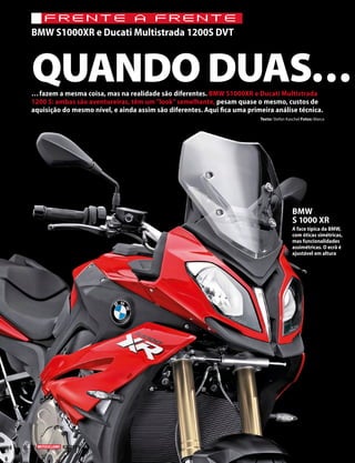 QUANDO DUAS……fazem a mesma coisa, mas na realidade são diferentes. BMW S1000XR e Ducati Multistrada
1200 S: ambas são aventureiras, têm um“look”semelhante, pesam quase o mesmo, custos de
aquisição do mesmo nível, e ainda assim são diferentes. Aqui fica uma primeira análise técnica.
BMW
S 1000 XR
A face típica da BMW,
com óticas simétricas,
mas funcionalidades
assimétricas. O ecrã é
ajustável em altura
32 03/2015
FRENTE A FRENTE
BMW S1000XR e Ducati Multistrada 1200S DVT
Texto: Stefan Kaschel Fotos: Marca
 