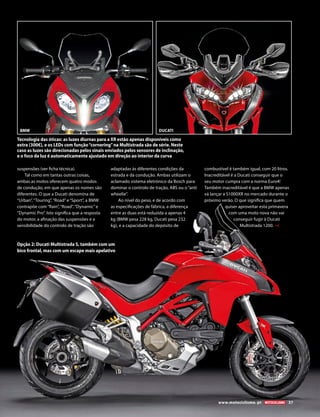 suspensões (ver ficha técnica).
Tal como em tantas outras coisas,
ambas as motos oferecem quatro modos
de condução, em que apenas os nomes são
diferentes. O que a Ducati denomina de
“Urban”,“Touring”,“Road”e“Sport”, a BMW
contrapõe com“Rain”,“Road”,“Dynamic”e
“Dynamic Pro”. Isto significa que a resposta
do motor, a afinação das suspensões e a
sensibilidade do controlo de tração são
adaptadas às diferentes condições da
estrada e da condução. Ambas utilizam o
aclamado sistema eletrónico da Bosch para
dominar o controlo de tração, ABS ou o“anti
wheelie”.
Ao nível do peso, e de acordo com
as especificações de fábrica, a diferença
entre as duas está reduzida a apenas 4
kg (BMW pesa 228 kg, Ducati pesa 232
kg), e a capacidade do depósito de
combustível é também igual, com 20 litros.
Inacreditável é a Ducati conseguir que o
seu motor cumpra com a norma Euro4!
Também inacreditável é que a BMW apenas
vá lançar a S1000XR no mercado durante o
próximo verão. O que significa que quem
quiser aproveitar esta primavera
com uma moto nova não vai
conseguir fugir à Ducati
Multistrada 1200.
Tecnologia das óticas: as luzes diurnas para a XR estão apenas disponíveis como
extra (300€), e os LEDs com função“cornering”na Multistrada são de série. Neste
caso as luzes são direcionadas pelos sinais enviados pelos sensores de inclinação,
e o foco da luz é automaticamente ajustado em direção ao interior da curva
Opção 2: Ducati Multistrada S, também com um
bico frontal, mas com um escape mais apelativo
BMW DUCATI
www.motociclismo. pt 37
 